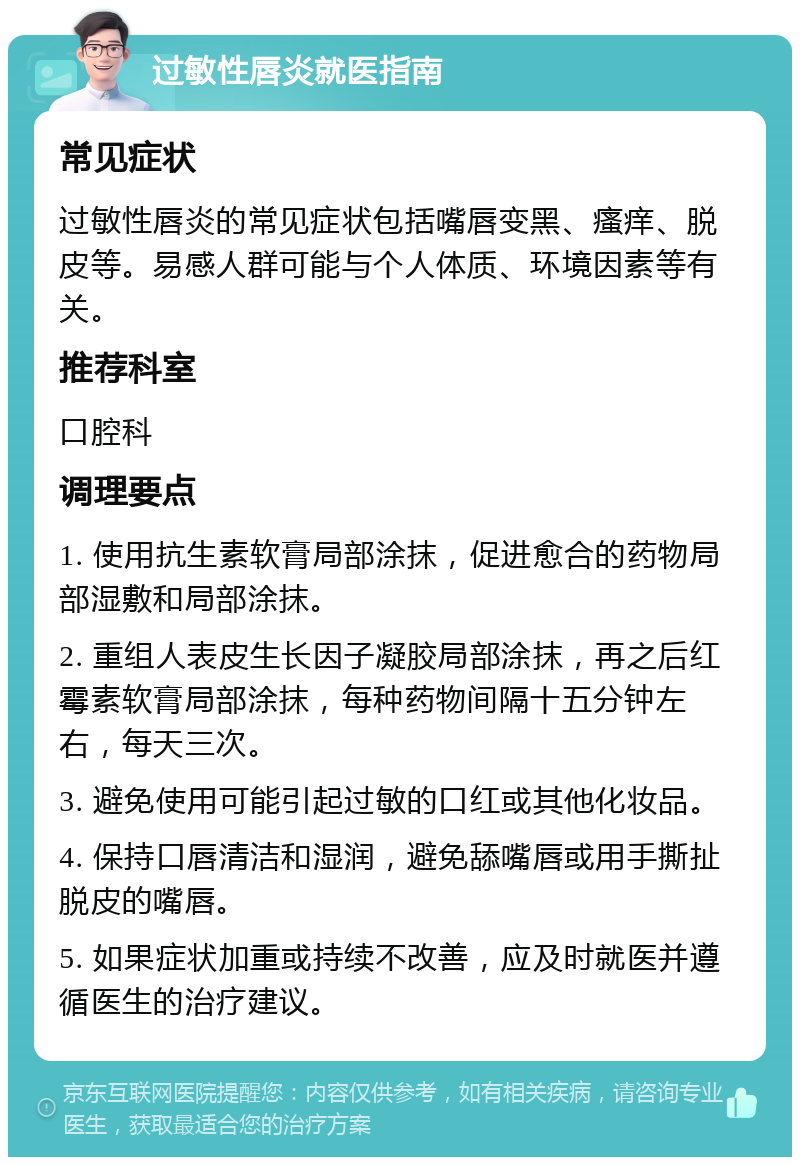 过敏性唇炎就医指南 常见症状 过敏性唇炎的常见症状包括嘴唇变黑、瘙痒、脱皮等。易感人群可能与个人体质、环境因素等有关。 推荐科室 口腔科 调理要点 1. 使用抗生素软膏局部涂抹，促进愈合的药物局部湿敷和局部涂抹。 2. 重组人表皮生长因子凝胶局部涂抹，再之后红霉素软膏局部涂抹，每种药物间隔十五分钟左右，每天三次。 3. 避免使用可能引起过敏的口红或其他化妆品。 4. 保持口唇清洁和湿润，避免舔嘴唇或用手撕扯脱皮的嘴唇。 5. 如果症状加重或持续不改善，应及时就医并遵循医生的治疗建议。