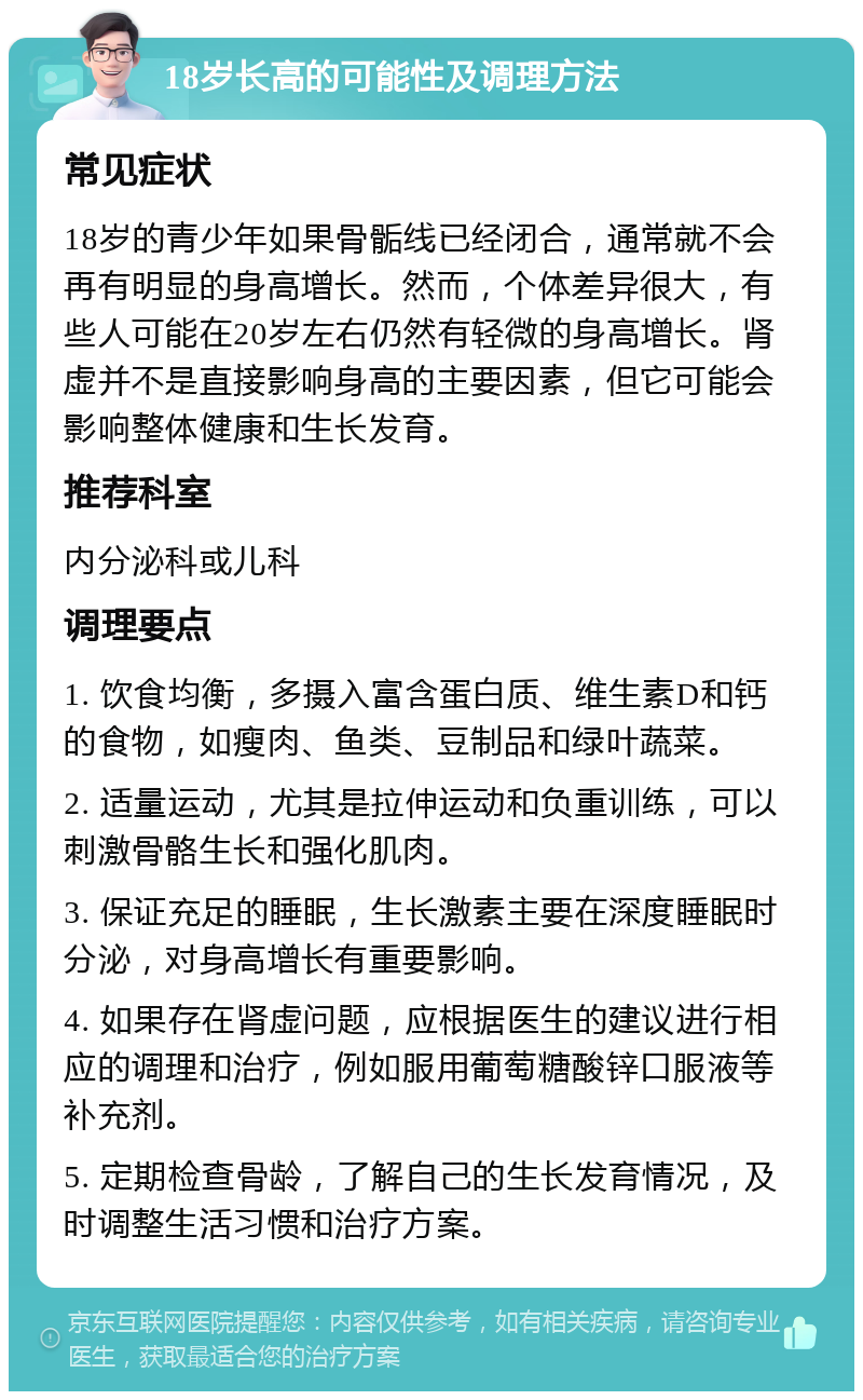 18岁长高的可能性及调理方法 常见症状 18岁的青少年如果骨骺线已经闭合，通常就不会再有明显的身高增长。然而，个体差异很大，有些人可能在20岁左右仍然有轻微的身高增长。肾虚并不是直接影响身高的主要因素，但它可能会影响整体健康和生长发育。 推荐科室 内分泌科或儿科 调理要点 1. 饮食均衡，多摄入富含蛋白质、维生素D和钙的食物，如瘦肉、鱼类、豆制品和绿叶蔬菜。 2. 适量运动，尤其是拉伸运动和负重训练，可以刺激骨骼生长和强化肌肉。 3. 保证充足的睡眠，生长激素主要在深度睡眠时分泌，对身高增长有重要影响。 4. 如果存在肾虚问题，应根据医生的建议进行相应的调理和治疗，例如服用葡萄糖酸锌口服液等补充剂。 5. 定期检查骨龄，了解自己的生长发育情况，及时调整生活习惯和治疗方案。