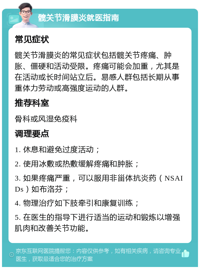 髋关节滑膜炎就医指南 常见症状 髋关节滑膜炎的常见症状包括髋关节疼痛、肿胀、僵硬和活动受限。疼痛可能会加重，尤其是在活动或长时间站立后。易感人群包括长期从事重体力劳动或高强度运动的人群。 推荐科室 骨科或风湿免疫科 调理要点 1. 休息和避免过度活动； 2. 使用冰敷或热敷缓解疼痛和肿胀； 3. 如果疼痛严重，可以服用非甾体抗炎药（NSAIDs）如布洛芬； 4. 物理治疗如下肢牵引和康复训练； 5. 在医生的指导下进行适当的运动和锻炼以增强肌肉和改善关节功能。