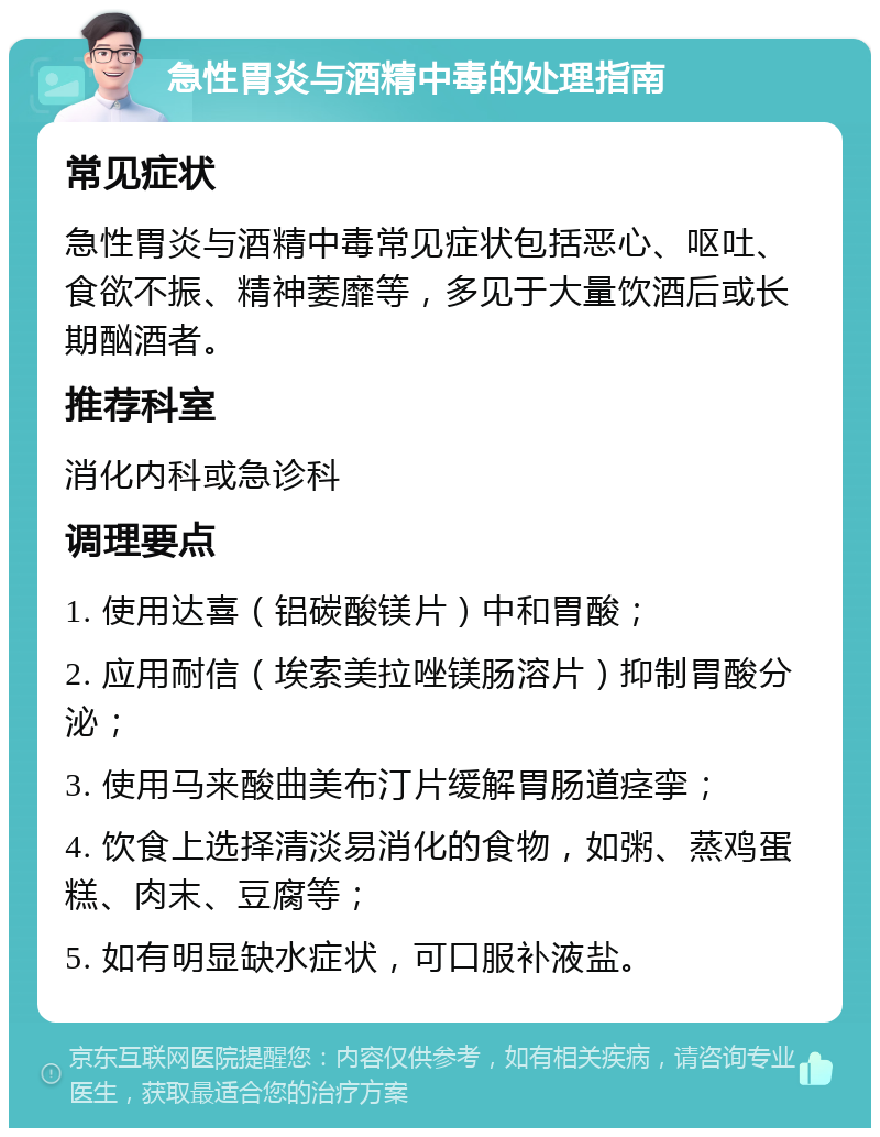 急性胃炎与酒精中毒的处理指南 常见症状 急性胃炎与酒精中毒常见症状包括恶心、呕吐、食欲不振、精神萎靡等，多见于大量饮酒后或长期酗酒者。 推荐科室 消化内科或急诊科 调理要点 1. 使用达喜（铝碳酸镁片）中和胃酸； 2. 应用耐信（埃索美拉唑镁肠溶片）抑制胃酸分泌； 3. 使用马来酸曲美布汀片缓解胃肠道痉挛； 4. 饮食上选择清淡易消化的食物，如粥、蒸鸡蛋糕、肉末、豆腐等； 5. 如有明显缺水症状，可口服补液盐。