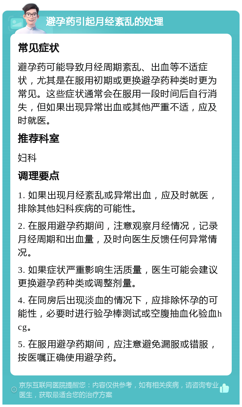 避孕药引起月经紊乱的处理 常见症状 避孕药可能导致月经周期紊乱、出血等不适症状，尤其是在服用初期或更换避孕药种类时更为常见。这些症状通常会在服用一段时间后自行消失，但如果出现异常出血或其他严重不适，应及时就医。 推荐科室 妇科 调理要点 1. 如果出现月经紊乱或异常出血，应及时就医，排除其他妇科疾病的可能性。 2. 在服用避孕药期间，注意观察月经情况，记录月经周期和出血量，及时向医生反馈任何异常情况。 3. 如果症状严重影响生活质量，医生可能会建议更换避孕药种类或调整剂量。 4. 在同房后出现淡血的情况下，应排除怀孕的可能性，必要时进行验孕棒测试或空腹抽血化验血hcg。 5. 在服用避孕药期间，应注意避免漏服或错服，按医嘱正确使用避孕药。