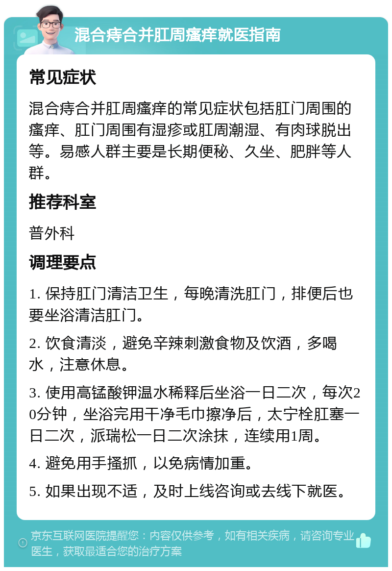 混合痔合并肛周瘙痒就医指南 常见症状 混合痔合并肛周瘙痒的常见症状包括肛门周围的瘙痒、肛门周围有湿疹或肛周潮湿、有肉球脱出等。易感人群主要是长期便秘、久坐、肥胖等人群。 推荐科室 普外科 调理要点 1. 保持肛门清洁卫生，每晚清洗肛门，排便后也要坐浴清洁肛门。 2. 饮食清淡，避免辛辣刺激食物及饮酒，多喝水，注意休息。 3. 使用高锰酸钾温水稀释后坐浴一日二次，每次20分钟，坐浴完用干净毛巾擦净后，太宁栓肛塞一日二次，派瑞松一日二次涂抹，连续用1周。 4. 避免用手搔抓，以免病情加重。 5. 如果出现不适，及时上线咨询或去线下就医。