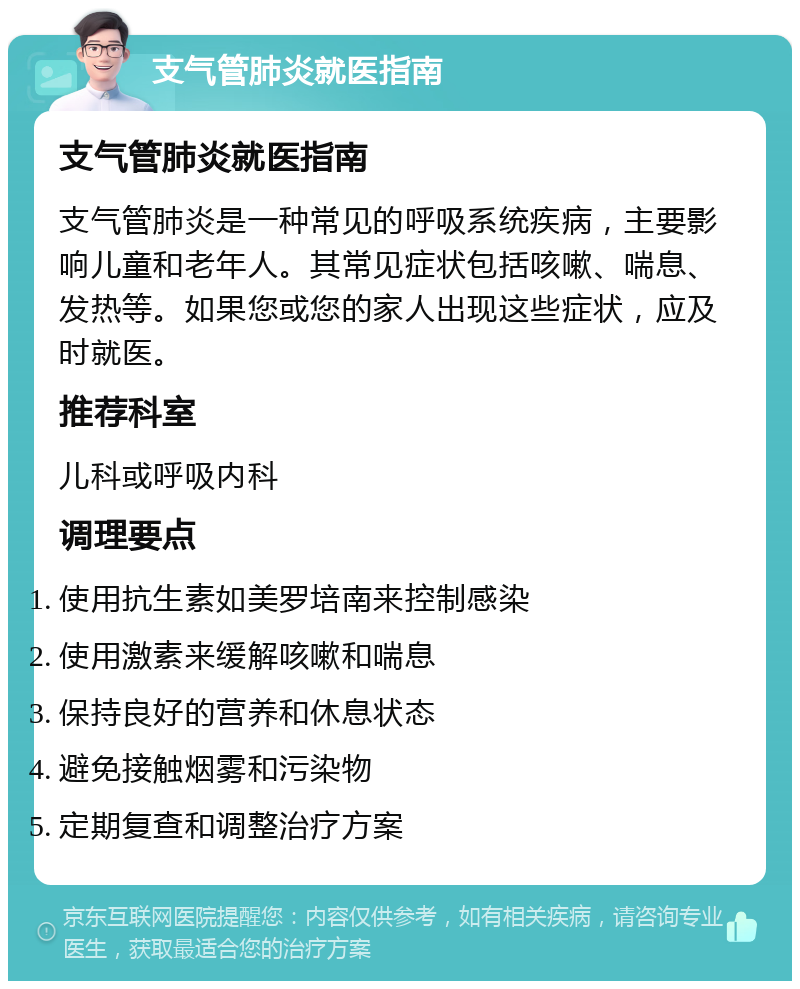 支气管肺炎就医指南 支气管肺炎就医指南 支气管肺炎是一种常见的呼吸系统疾病，主要影响儿童和老年人。其常见症状包括咳嗽、喘息、发热等。如果您或您的家人出现这些症状，应及时就医。 推荐科室 儿科或呼吸内科 调理要点 使用抗生素如美罗培南来控制感染 使用激素来缓解咳嗽和喘息 保持良好的营养和休息状态 避免接触烟雾和污染物 定期复查和调整治疗方案