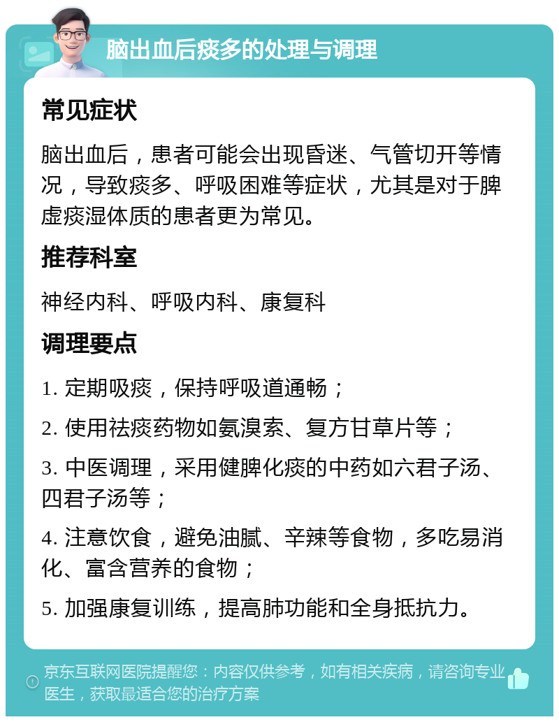 脑出血后痰多的处理与调理 常见症状 脑出血后，患者可能会出现昏迷、气管切开等情况，导致痰多、呼吸困难等症状，尤其是对于脾虚痰湿体质的患者更为常见。 推荐科室 神经内科、呼吸内科、康复科 调理要点 1. 定期吸痰，保持呼吸道通畅； 2. 使用祛痰药物如氨溴索、复方甘草片等； 3. 中医调理，采用健脾化痰的中药如六君子汤、四君子汤等； 4. 注意饮食，避免油腻、辛辣等食物，多吃易消化、富含营养的食物； 5. 加强康复训练，提高肺功能和全身抵抗力。