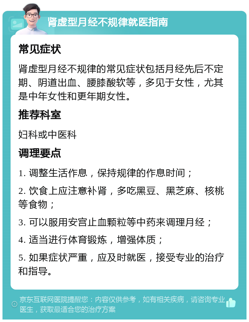 肾虚型月经不规律就医指南 常见症状 肾虚型月经不规律的常见症状包括月经先后不定期、阴道出血、腰膝酸软等，多见于女性，尤其是中年女性和更年期女性。 推荐科室 妇科或中医科 调理要点 1. 调整生活作息，保持规律的作息时间； 2. 饮食上应注意补肾，多吃黑豆、黑芝麻、核桃等食物； 3. 可以服用安宫止血颗粒等中药来调理月经； 4. 适当进行体育锻炼，增强体质； 5. 如果症状严重，应及时就医，接受专业的治疗和指导。