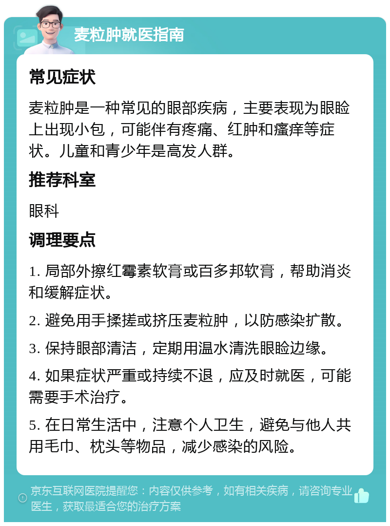 麦粒肿就医指南 常见症状 麦粒肿是一种常见的眼部疾病，主要表现为眼睑上出现小包，可能伴有疼痛、红肿和瘙痒等症状。儿童和青少年是高发人群。 推荐科室 眼科 调理要点 1. 局部外擦红霉素软膏或百多邦软膏，帮助消炎和缓解症状。 2. 避免用手揉搓或挤压麦粒肿，以防感染扩散。 3. 保持眼部清洁，定期用温水清洗眼睑边缘。 4. 如果症状严重或持续不退，应及时就医，可能需要手术治疗。 5. 在日常生活中，注意个人卫生，避免与他人共用毛巾、枕头等物品，减少感染的风险。