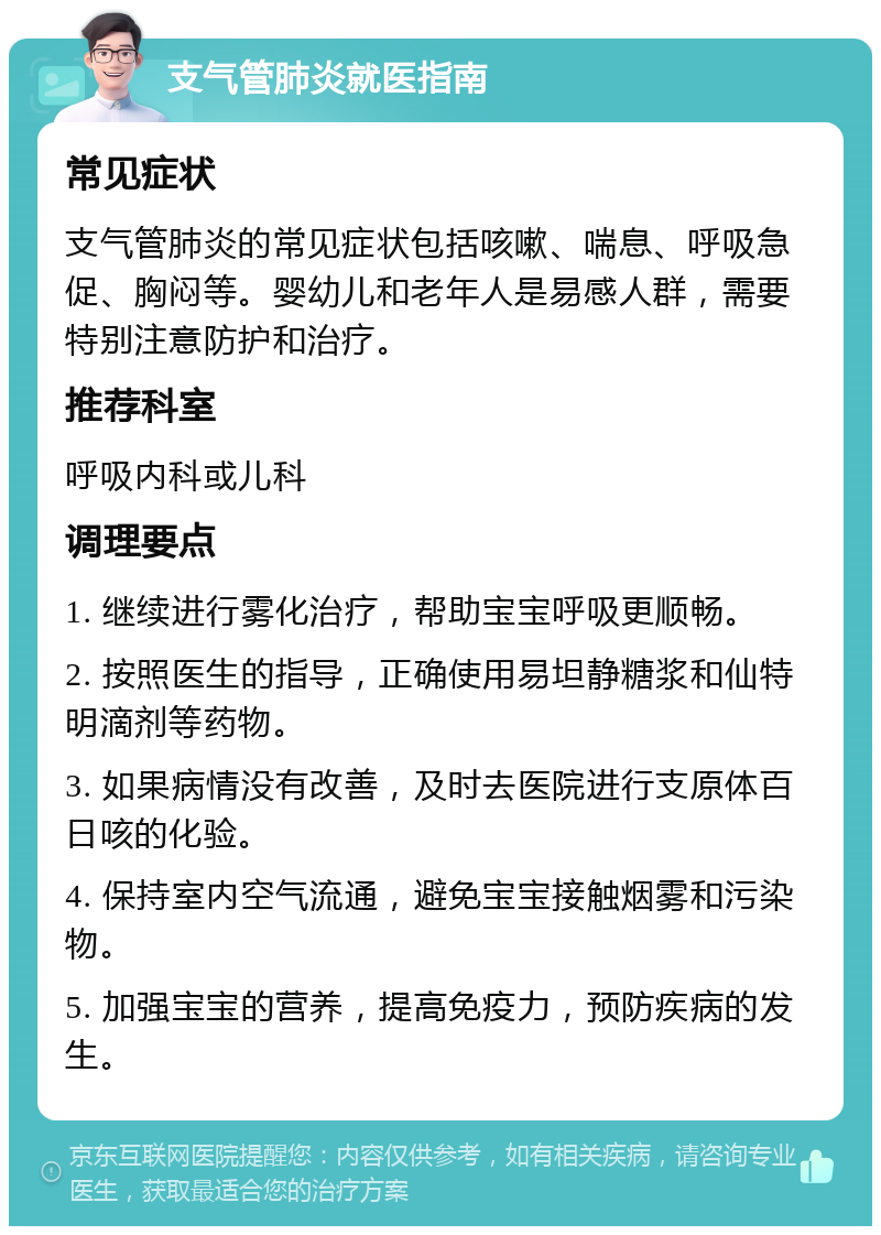 支气管肺炎就医指南 常见症状 支气管肺炎的常见症状包括咳嗽、喘息、呼吸急促、胸闷等。婴幼儿和老年人是易感人群，需要特别注意防护和治疗。 推荐科室 呼吸内科或儿科 调理要点 1. 继续进行雾化治疗，帮助宝宝呼吸更顺畅。 2. 按照医生的指导，正确使用易坦静糖浆和仙特明滴剂等药物。 3. 如果病情没有改善，及时去医院进行支原体百日咳的化验。 4. 保持室内空气流通，避免宝宝接触烟雾和污染物。 5. 加强宝宝的营养，提高免疫力，预防疾病的发生。