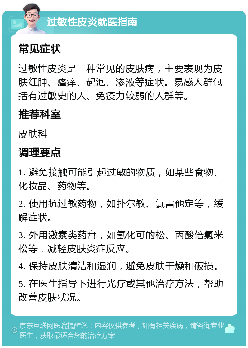 过敏性皮炎就医指南 常见症状 过敏性皮炎是一种常见的皮肤病，主要表现为皮肤红肿、瘙痒、起泡、渗液等症状。易感人群包括有过敏史的人、免疫力较弱的人群等。 推荐科室 皮肤科 调理要点 1. 避免接触可能引起过敏的物质，如某些食物、化妆品、药物等。 2. 使用抗过敏药物，如扑尔敏、氯雷他定等，缓解症状。 3. 外用激素类药膏，如氢化可的松、丙酸倍氯米松等，减轻皮肤炎症反应。 4. 保持皮肤清洁和湿润，避免皮肤干燥和破损。 5. 在医生指导下进行光疗或其他治疗方法，帮助改善皮肤状况。