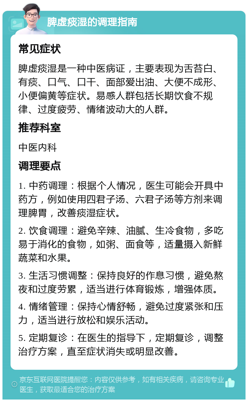 脾虚痰湿的调理指南 常见症状 脾虚痰湿是一种中医病证，主要表现为舌苔白、有痰、口气、口干、面部爱出油、大便不成形、小便偏黄等症状。易感人群包括长期饮食不规律、过度疲劳、情绪波动大的人群。 推荐科室 中医内科 调理要点 1. 中药调理：根据个人情况，医生可能会开具中药方，例如使用四君子汤、六君子汤等方剂来调理脾胃，改善痰湿症状。 2. 饮食调理：避免辛辣、油腻、生冷食物，多吃易于消化的食物，如粥、面食等，适量摄入新鲜蔬菜和水果。 3. 生活习惯调整：保持良好的作息习惯，避免熬夜和过度劳累，适当进行体育锻炼，增强体质。 4. 情绪管理：保持心情舒畅，避免过度紧张和压力，适当进行放松和娱乐活动。 5. 定期复诊：在医生的指导下，定期复诊，调整治疗方案，直至症状消失或明显改善。