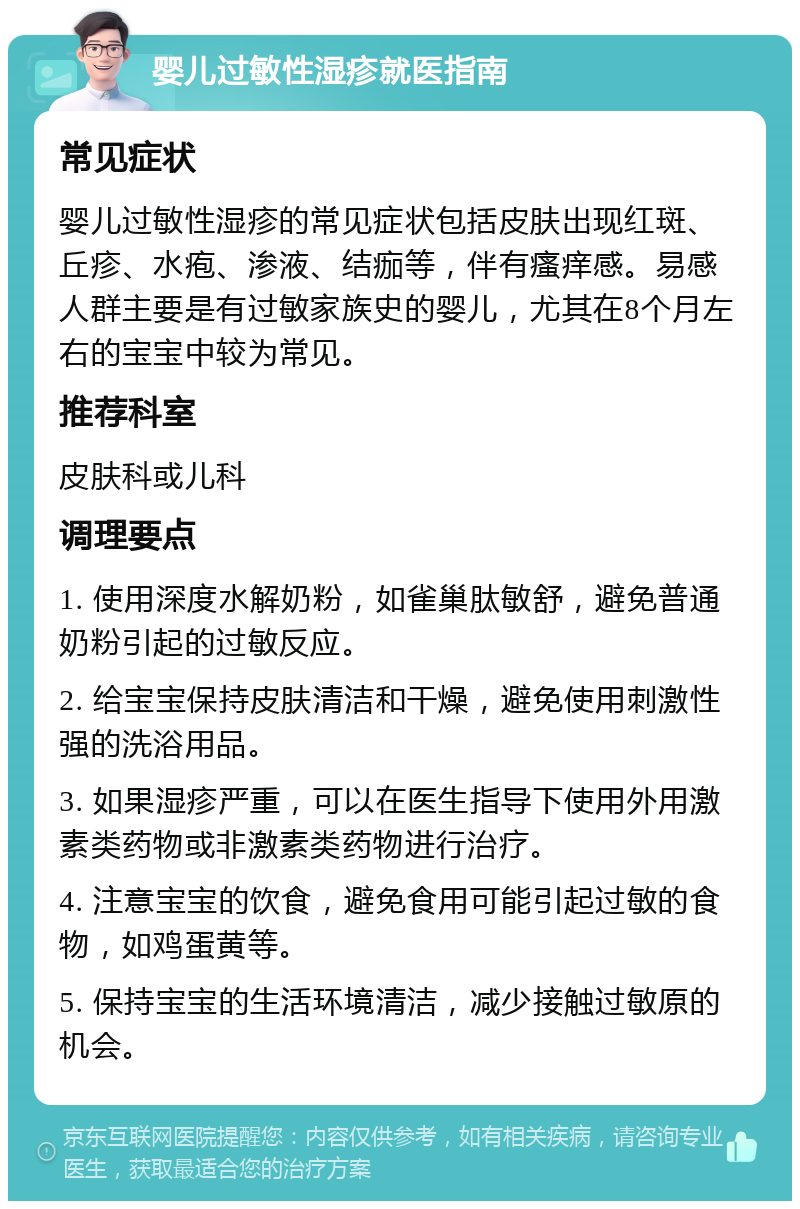 婴儿过敏性湿疹就医指南 常见症状 婴儿过敏性湿疹的常见症状包括皮肤出现红斑、丘疹、水疱、渗液、结痂等，伴有瘙痒感。易感人群主要是有过敏家族史的婴儿，尤其在8个月左右的宝宝中较为常见。 推荐科室 皮肤科或儿科 调理要点 1. 使用深度水解奶粉，如雀巢肽敏舒，避免普通奶粉引起的过敏反应。 2. 给宝宝保持皮肤清洁和干燥，避免使用刺激性强的洗浴用品。 3. 如果湿疹严重，可以在医生指导下使用外用激素类药物或非激素类药物进行治疗。 4. 注意宝宝的饮食，避免食用可能引起过敏的食物，如鸡蛋黄等。 5. 保持宝宝的生活环境清洁，减少接触过敏原的机会。