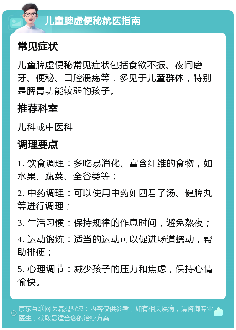 儿童脾虚便秘就医指南 常见症状 儿童脾虚便秘常见症状包括食欲不振、夜间磨牙、便秘、口腔溃疡等，多见于儿童群体，特别是脾胃功能较弱的孩子。 推荐科室 儿科或中医科 调理要点 1. 饮食调理：多吃易消化、富含纤维的食物，如水果、蔬菜、全谷类等； 2. 中药调理：可以使用中药如四君子汤、健脾丸等进行调理； 3. 生活习惯：保持规律的作息时间，避免熬夜； 4. 运动锻炼：适当的运动可以促进肠道蠕动，帮助排便； 5. 心理调节：减少孩子的压力和焦虑，保持心情愉快。