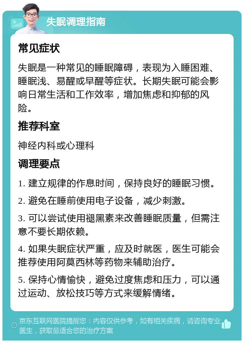 失眠调理指南 常见症状 失眠是一种常见的睡眠障碍，表现为入睡困难、睡眠浅、易醒或早醒等症状。长期失眠可能会影响日常生活和工作效率，增加焦虑和抑郁的风险。 推荐科室 神经内科或心理科 调理要点 1. 建立规律的作息时间，保持良好的睡眠习惯。 2. 避免在睡前使用电子设备，减少刺激。 3. 可以尝试使用褪黑素来改善睡眠质量，但需注意不要长期依赖。 4. 如果失眠症状严重，应及时就医，医生可能会推荐使用阿莫西林等药物来辅助治疗。 5. 保持心情愉快，避免过度焦虑和压力，可以通过运动、放松技巧等方式来缓解情绪。