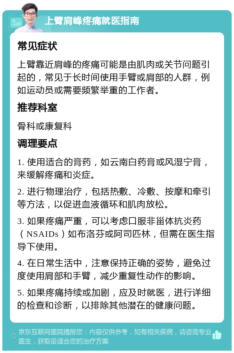 上臂肩峰疼痛就医指南 常见症状 上臂靠近肩峰的疼痛可能是由肌肉或关节问题引起的，常见于长时间使用手臂或肩部的人群，例如运动员或需要频繁举重的工作者。 推荐科室 骨科或康复科 调理要点 1. 使用适合的膏药，如云南白药膏或风湿宁膏，来缓解疼痛和炎症。 2. 进行物理治疗，包括热敷、冷敷、按摩和牵引等方法，以促进血液循环和肌肉放松。 3. 如果疼痛严重，可以考虑口服非甾体抗炎药（NSAIDs）如布洛芬或阿司匹林，但需在医生指导下使用。 4. 在日常生活中，注意保持正确的姿势，避免过度使用肩部和手臂，减少重复性动作的影响。 5. 如果疼痛持续或加剧，应及时就医，进行详细的检查和诊断，以排除其他潜在的健康问题。