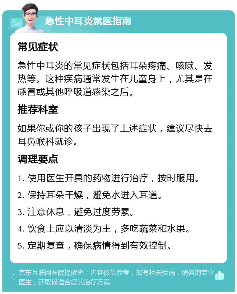 急性中耳炎就医指南 常见症状 急性中耳炎的常见症状包括耳朵疼痛、咳嗽、发热等。这种疾病通常发生在儿童身上，尤其是在感冒或其他呼吸道感染之后。 推荐科室 如果你或你的孩子出现了上述症状，建议尽快去耳鼻喉科就诊。 调理要点 1. 使用医生开具的药物进行治疗，按时服用。 2. 保持耳朵干燥，避免水进入耳道。 3. 注意休息，避免过度劳累。 4. 饮食上应以清淡为主，多吃蔬菜和水果。 5. 定期复查，确保病情得到有效控制。