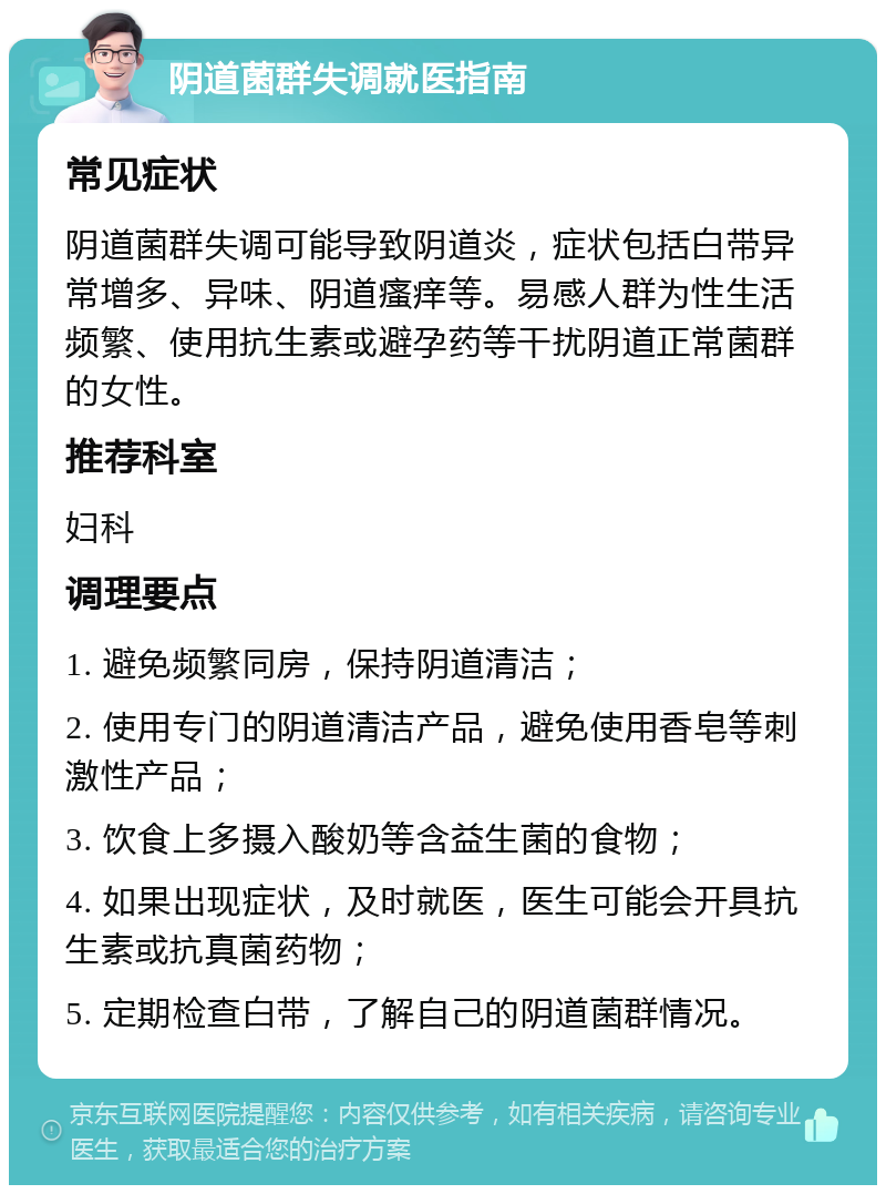 阴道菌群失调就医指南 常见症状 阴道菌群失调可能导致阴道炎，症状包括白带异常增多、异味、阴道瘙痒等。易感人群为性生活频繁、使用抗生素或避孕药等干扰阴道正常菌群的女性。 推荐科室 妇科 调理要点 1. 避免频繁同房，保持阴道清洁； 2. 使用专门的阴道清洁产品，避免使用香皂等刺激性产品； 3. 饮食上多摄入酸奶等含益生菌的食物； 4. 如果出现症状，及时就医，医生可能会开具抗生素或抗真菌药物； 5. 定期检查白带，了解自己的阴道菌群情况。