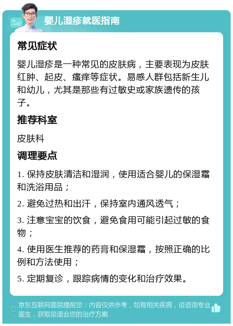 婴儿湿疹就医指南 常见症状 婴儿湿疹是一种常见的皮肤病，主要表现为皮肤红肿、起皮、瘙痒等症状。易感人群包括新生儿和幼儿，尤其是那些有过敏史或家族遗传的孩子。 推荐科室 皮肤科 调理要点 1. 保持皮肤清洁和湿润，使用适合婴儿的保湿霜和洗浴用品； 2. 避免过热和出汗，保持室内通风透气； 3. 注意宝宝的饮食，避免食用可能引起过敏的食物； 4. 使用医生推荐的药膏和保湿霜，按照正确的比例和方法使用； 5. 定期复诊，跟踪病情的变化和治疗效果。