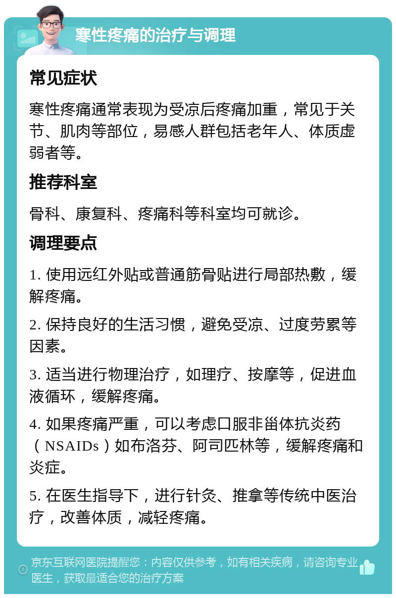 寒性疼痛的治疗与调理 常见症状 寒性疼痛通常表现为受凉后疼痛加重，常见于关节、肌肉等部位，易感人群包括老年人、体质虚弱者等。 推荐科室 骨科、康复科、疼痛科等科室均可就诊。 调理要点 1. 使用远红外贴或普通筋骨贴进行局部热敷，缓解疼痛。 2. 保持良好的生活习惯，避免受凉、过度劳累等因素。 3. 适当进行物理治疗，如理疗、按摩等，促进血液循环，缓解疼痛。 4. 如果疼痛严重，可以考虑口服非甾体抗炎药（NSAIDs）如布洛芬、阿司匹林等，缓解疼痛和炎症。 5. 在医生指导下，进行针灸、推拿等传统中医治疗，改善体质，减轻疼痛。