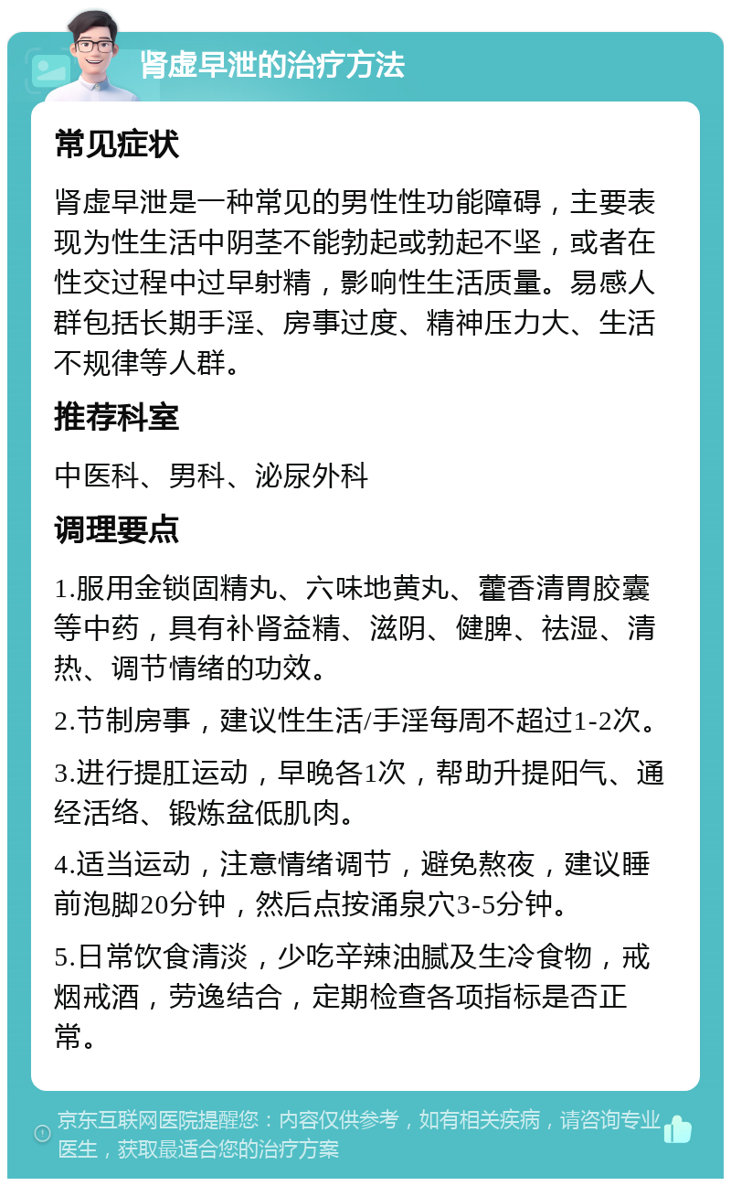 肾虚早泄的治疗方法 常见症状 肾虚早泄是一种常见的男性性功能障碍，主要表现为性生活中阴茎不能勃起或勃起不坚，或者在性交过程中过早射精，影响性生活质量。易感人群包括长期手淫、房事过度、精神压力大、生活不规律等人群。 推荐科室 中医科、男科、泌尿外科 调理要点 1.服用金锁固精丸、六味地黄丸、藿香清胃胶囊等中药，具有补肾益精、滋阴、健脾、祛湿、清热、调节情绪的功效。 2.节制房事，建议性生活/手淫每周不超过1-2次。 3.进行提肛运动，早晚各1次，帮助升提阳气、通经活络、锻炼盆低肌肉。 4.适当运动，注意情绪调节，避免熬夜，建议睡前泡脚20分钟，然后点按涌泉穴3-5分钟。 5.日常饮食清淡，少吃辛辣油腻及生冷食物，戒烟戒酒，劳逸结合，定期检查各项指标是否正常。