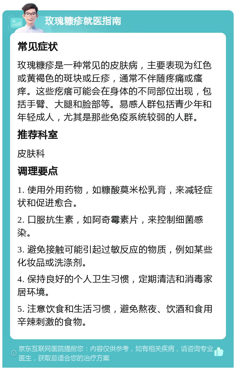 玫瑰糠疹就医指南 常见症状 玫瑰糠疹是一种常见的皮肤病，主要表现为红色或黄褐色的斑块或丘疹，通常不伴随疼痛或瘙痒。这些疙瘩可能会在身体的不同部位出现，包括手臂、大腿和脸部等。易感人群包括青少年和年轻成人，尤其是那些免疫系统较弱的人群。 推荐科室 皮肤科 调理要点 1. 使用外用药物，如糠酸莫米松乳膏，来减轻症状和促进愈合。 2. 口服抗生素，如阿奇霉素片，来控制细菌感染。 3. 避免接触可能引起过敏反应的物质，例如某些化妆品或洗涤剂。 4. 保持良好的个人卫生习惯，定期清洁和消毒家居环境。 5. 注意饮食和生活习惯，避免熬夜、饮酒和食用辛辣刺激的食物。