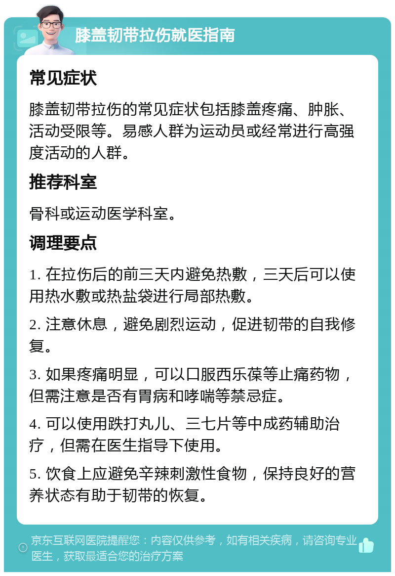 膝盖韧带拉伤就医指南 常见症状 膝盖韧带拉伤的常见症状包括膝盖疼痛、肿胀、活动受限等。易感人群为运动员或经常进行高强度活动的人群。 推荐科室 骨科或运动医学科室。 调理要点 1. 在拉伤后的前三天内避免热敷，三天后可以使用热水敷或热盐袋进行局部热敷。 2. 注意休息，避免剧烈运动，促进韧带的自我修复。 3. 如果疼痛明显，可以口服西乐葆等止痛药物，但需注意是否有胃病和哮喘等禁忌症。 4. 可以使用跌打丸儿、三七片等中成药辅助治疗，但需在医生指导下使用。 5. 饮食上应避免辛辣刺激性食物，保持良好的营养状态有助于韧带的恢复。