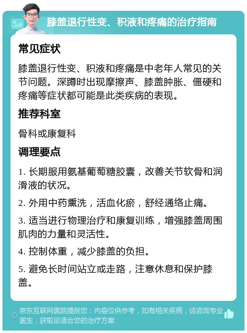 膝盖退行性变、积液和疼痛的治疗指南 常见症状 膝盖退行性变、积液和疼痛是中老年人常见的关节问题。深蹲时出现摩擦声、膝盖肿胀、僵硬和疼痛等症状都可能是此类疾病的表现。 推荐科室 骨科或康复科 调理要点 1. 长期服用氨基葡萄糖胶囊，改善关节软骨和润滑液的状况。 2. 外用中药熏洗，活血化瘀，舒经通络止痛。 3. 适当进行物理治疗和康复训练，增强膝盖周围肌肉的力量和灵活性。 4. 控制体重，减少膝盖的负担。 5. 避免长时间站立或走路，注意休息和保护膝盖。