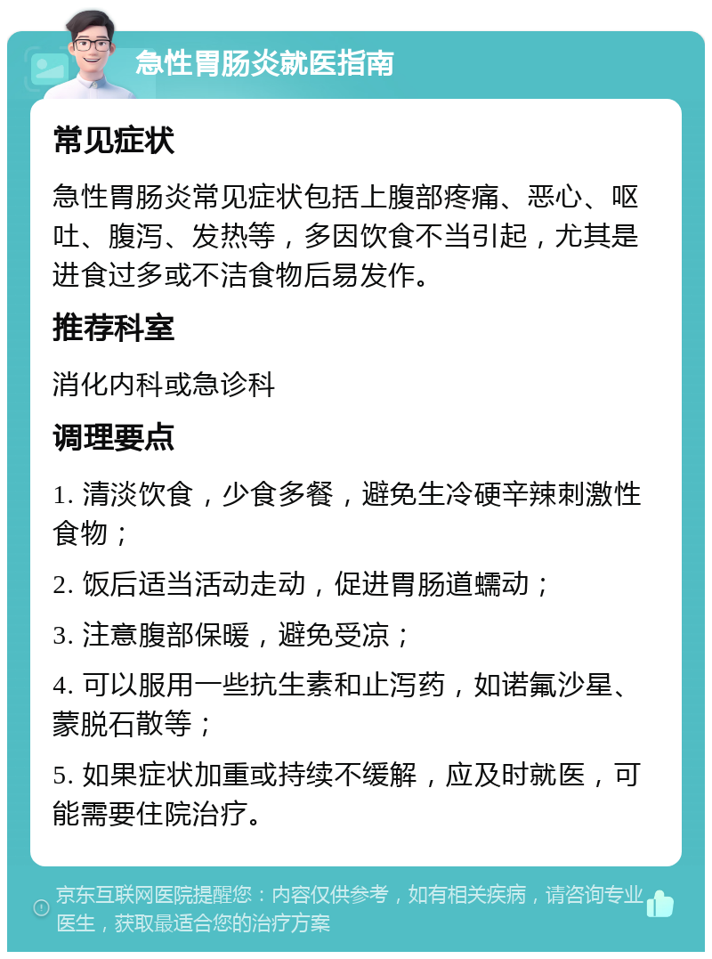 急性胃肠炎就医指南 常见症状 急性胃肠炎常见症状包括上腹部疼痛、恶心、呕吐、腹泻、发热等，多因饮食不当引起，尤其是进食过多或不洁食物后易发作。 推荐科室 消化内科或急诊科 调理要点 1. 清淡饮食，少食多餐，避免生冷硬辛辣刺激性食物； 2. 饭后适当活动走动，促进胃肠道蠕动； 3. 注意腹部保暖，避免受凉； 4. 可以服用一些抗生素和止泻药，如诺氟沙星、蒙脱石散等； 5. 如果症状加重或持续不缓解，应及时就医，可能需要住院治疗。