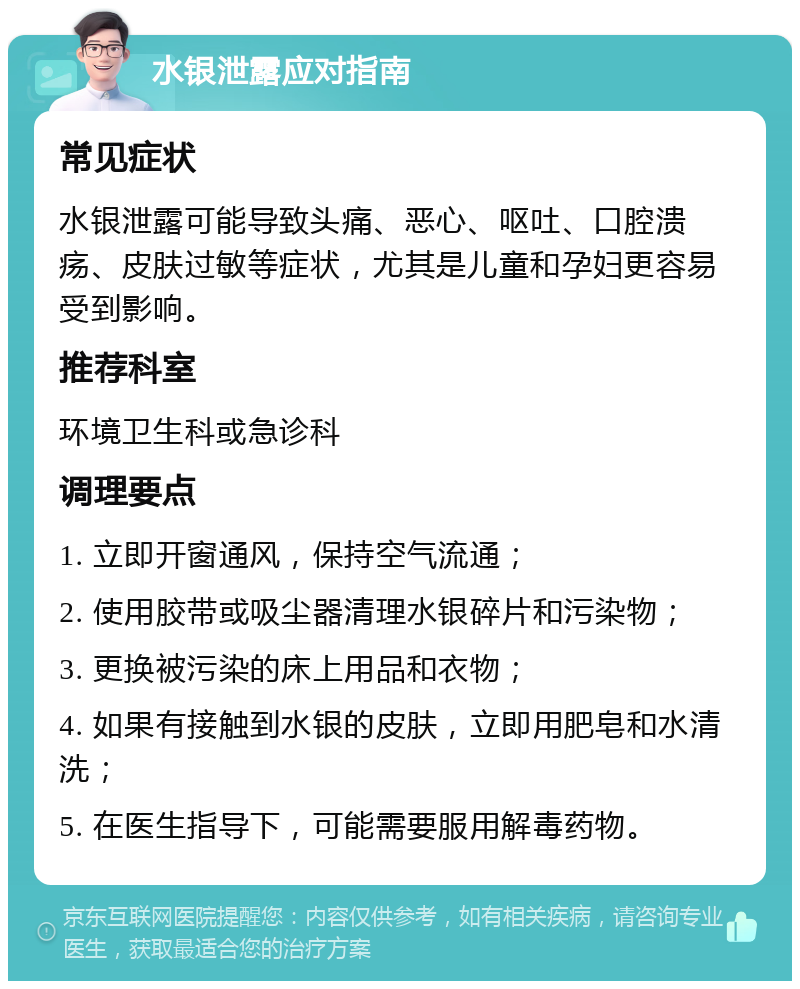 水银泄露应对指南 常见症状 水银泄露可能导致头痛、恶心、呕吐、口腔溃疡、皮肤过敏等症状，尤其是儿童和孕妇更容易受到影响。 推荐科室 环境卫生科或急诊科 调理要点 1. 立即开窗通风，保持空气流通； 2. 使用胶带或吸尘器清理水银碎片和污染物； 3. 更换被污染的床上用品和衣物； 4. 如果有接触到水银的皮肤，立即用肥皂和水清洗； 5. 在医生指导下，可能需要服用解毒药物。