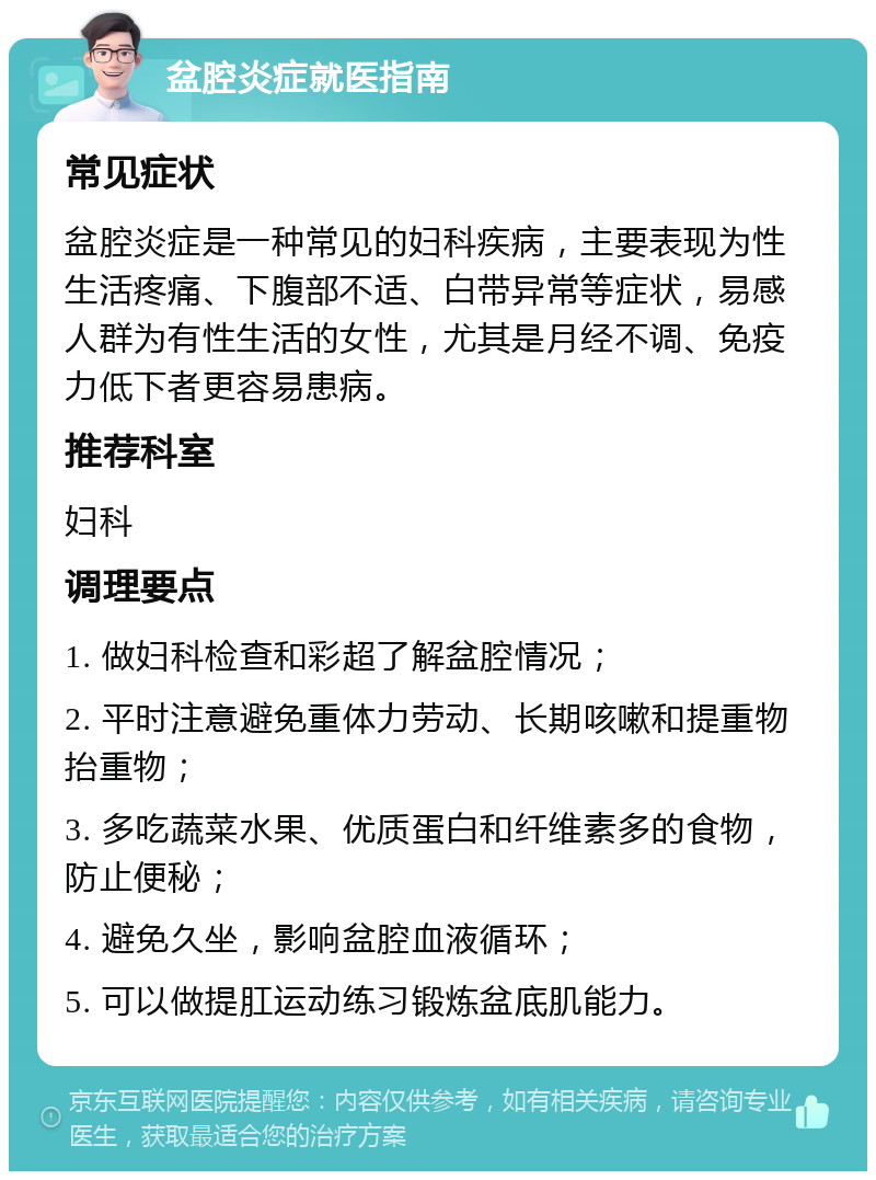 盆腔炎症就医指南 常见症状 盆腔炎症是一种常见的妇科疾病，主要表现为性生活疼痛、下腹部不适、白带异常等症状，易感人群为有性生活的女性，尤其是月经不调、免疫力低下者更容易患病。 推荐科室 妇科 调理要点 1. 做妇科检查和彩超了解盆腔情况； 2. 平时注意避免重体力劳动、长期咳嗽和提重物抬重物； 3. 多吃蔬菜水果、优质蛋白和纤维素多的食物，防止便秘； 4. 避免久坐，影响盆腔血液循环； 5. 可以做提肛运动练习锻炼盆底肌能力。