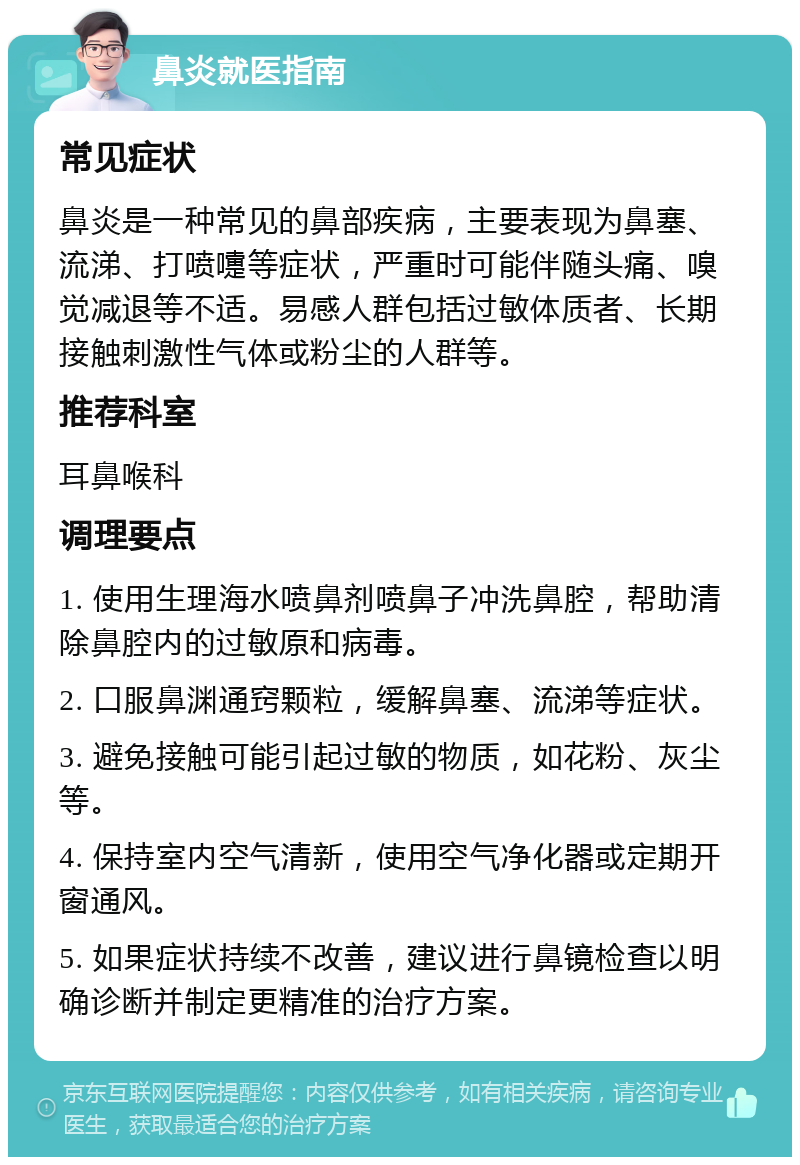 鼻炎就医指南 常见症状 鼻炎是一种常见的鼻部疾病，主要表现为鼻塞、流涕、打喷嚏等症状，严重时可能伴随头痛、嗅觉减退等不适。易感人群包括过敏体质者、长期接触刺激性气体或粉尘的人群等。 推荐科室 耳鼻喉科 调理要点 1. 使用生理海水喷鼻剂喷鼻子冲洗鼻腔，帮助清除鼻腔内的过敏原和病毒。 2. 口服鼻渊通窍颗粒，缓解鼻塞、流涕等症状。 3. 避免接触可能引起过敏的物质，如花粉、灰尘等。 4. 保持室内空气清新，使用空气净化器或定期开窗通风。 5. 如果症状持续不改善，建议进行鼻镜检查以明确诊断并制定更精准的治疗方案。