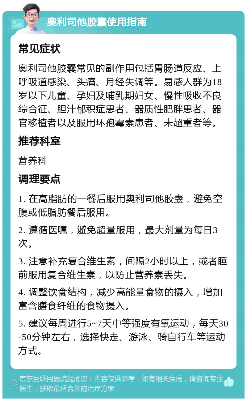 奥利司他胶囊使用指南 常见症状 奥利司他胶囊常见的副作用包括胃肠道反应、上呼吸道感染、头痛、月经失调等。易感人群为18岁以下儿童、孕妇及哺乳期妇女、慢性吸收不良综合征、胆汁郁积症患者、器质性肥胖患者、器官移植者以及服用环孢霉素患者、未超重者等。 推荐科室 营养科 调理要点 1. 在高脂肪的一餐后服用奥利司他胶囊，避免空腹或低脂肪餐后服用。 2. 遵循医嘱，避免超量服用，最大剂量为每日3次。 3. 注意补充复合维生素，间隔2小时以上，或者睡前服用复合维生素，以防止营养素丢失。 4. 调整饮食结构，减少高能量食物的摄入，增加富含膳食纤维的食物摄入。 5. 建议每周进行5~7天中等强度有氧运动，每天30-50分钟左右，选择快走、游泳、骑自行车等运动方式。