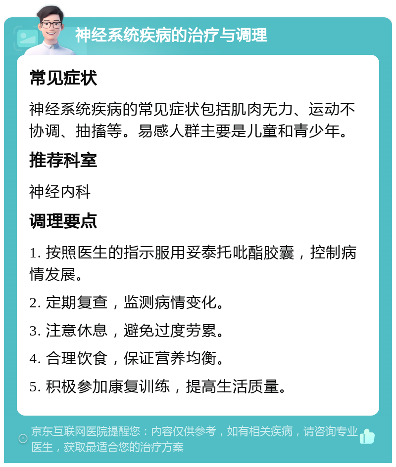 神经系统疾病的治疗与调理 常见症状 神经系统疾病的常见症状包括肌肉无力、运动不协调、抽搐等。易感人群主要是儿童和青少年。 推荐科室 神经内科 调理要点 1. 按照医生的指示服用妥泰托吡酯胶囊，控制病情发展。 2. 定期复查，监测病情变化。 3. 注意休息，避免过度劳累。 4. 合理饮食，保证营养均衡。 5. 积极参加康复训练，提高生活质量。