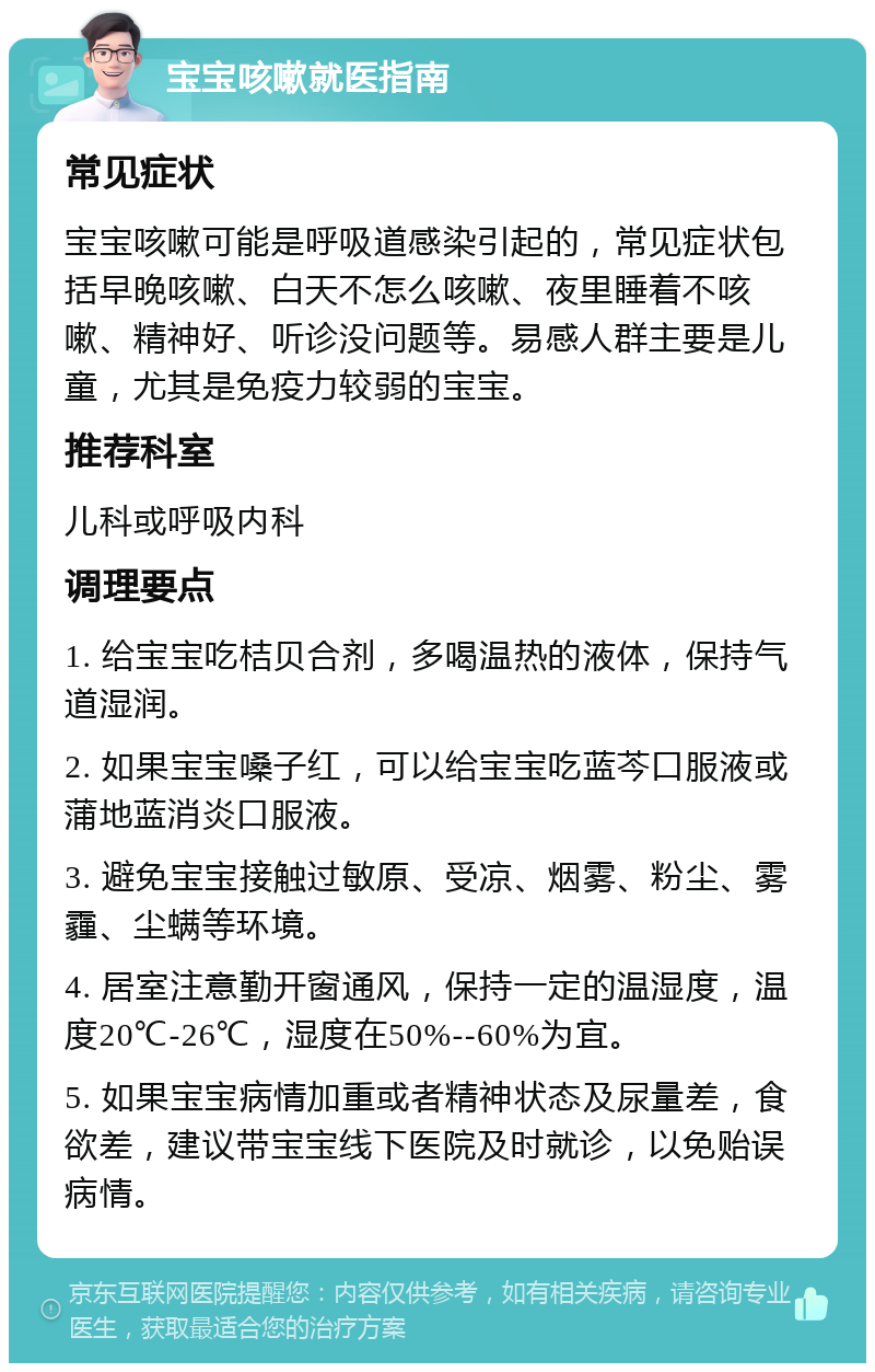 宝宝咳嗽就医指南 常见症状 宝宝咳嗽可能是呼吸道感染引起的，常见症状包括早晚咳嗽、白天不怎么咳嗽、夜里睡着不咳嗽、精神好、听诊没问题等。易感人群主要是儿童，尤其是免疫力较弱的宝宝。 推荐科室 儿科或呼吸内科 调理要点 1. 给宝宝吃桔贝合剂，多喝温热的液体，保持气道湿润。 2. 如果宝宝嗓子红，可以给宝宝吃蓝芩口服液或蒲地蓝消炎口服液。 3. 避免宝宝接触过敏原、受凉、烟雾、粉尘、雾霾、尘螨等环境。 4. 居室注意勤开窗通风，保持一定的温湿度，温度20℃-26℃，湿度在50%--60%为宜。 5. 如果宝宝病情加重或者精神状态及尿量差，食欲差，建议带宝宝线下医院及时就诊，以免贻误病情。