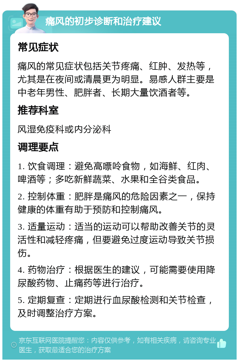 痛风的初步诊断和治疗建议 常见症状 痛风的常见症状包括关节疼痛、红肿、发热等，尤其是在夜间或清晨更为明显。易感人群主要是中老年男性、肥胖者、长期大量饮酒者等。 推荐科室 风湿免疫科或内分泌科 调理要点 1. 饮食调理：避免高嘌呤食物，如海鲜、红肉、啤酒等；多吃新鲜蔬菜、水果和全谷类食品。 2. 控制体重：肥胖是痛风的危险因素之一，保持健康的体重有助于预防和控制痛风。 3. 适量运动：适当的运动可以帮助改善关节的灵活性和减轻疼痛，但要避免过度运动导致关节损伤。 4. 药物治疗：根据医生的建议，可能需要使用降尿酸药物、止痛药等进行治疗。 5. 定期复查：定期进行血尿酸检测和关节检查，及时调整治疗方案。