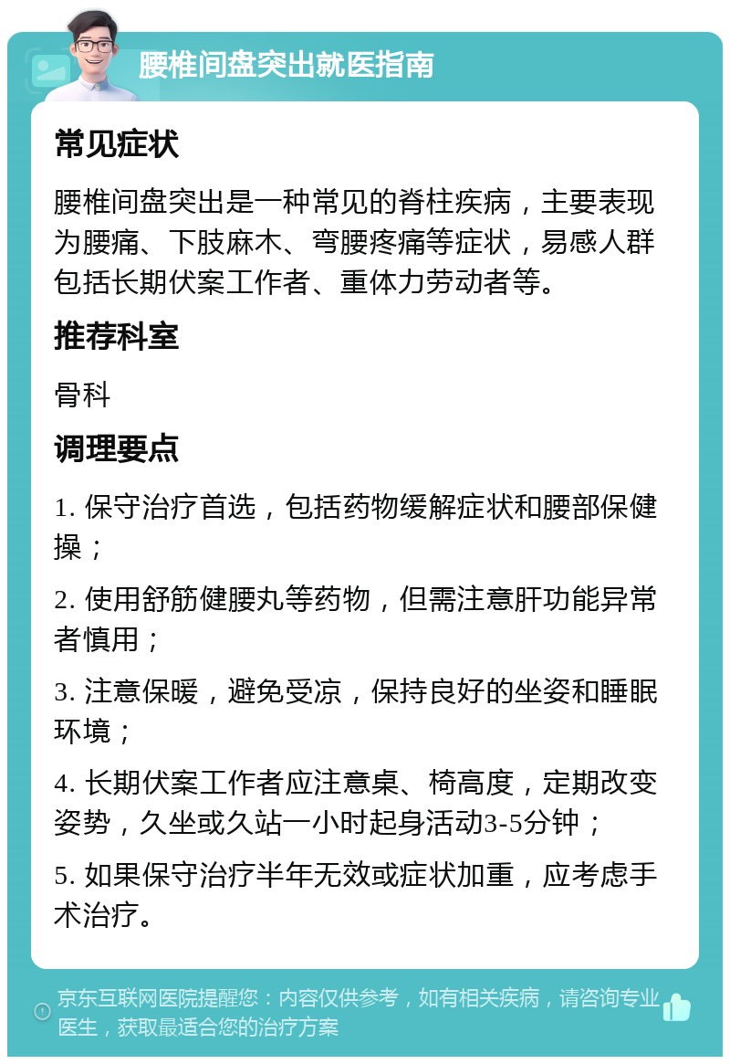 腰椎间盘突出就医指南 常见症状 腰椎间盘突出是一种常见的脊柱疾病，主要表现为腰痛、下肢麻木、弯腰疼痛等症状，易感人群包括长期伏案工作者、重体力劳动者等。 推荐科室 骨科 调理要点 1. 保守治疗首选，包括药物缓解症状和腰部保健操； 2. 使用舒筋健腰丸等药物，但需注意肝功能异常者慎用； 3. 注意保暖，避免受凉，保持良好的坐姿和睡眠环境； 4. 长期伏案工作者应注意桌、椅高度，定期改变姿势，久坐或久站一小时起身活动3-5分钟； 5. 如果保守治疗半年无效或症状加重，应考虑手术治疗。