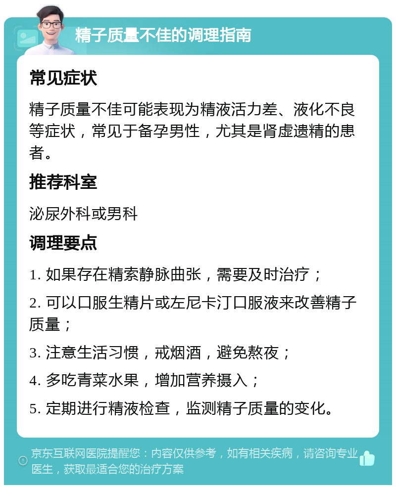 精子质量不佳的调理指南 常见症状 精子质量不佳可能表现为精液活力差、液化不良等症状，常见于备孕男性，尤其是肾虚遗精的患者。 推荐科室 泌尿外科或男科 调理要点 1. 如果存在精索静脉曲张，需要及时治疗； 2. 可以口服生精片或左尼卡汀口服液来改善精子质量； 3. 注意生活习惯，戒烟酒，避免熬夜； 4. 多吃青菜水果，增加营养摄入； 5. 定期进行精液检查，监测精子质量的变化。