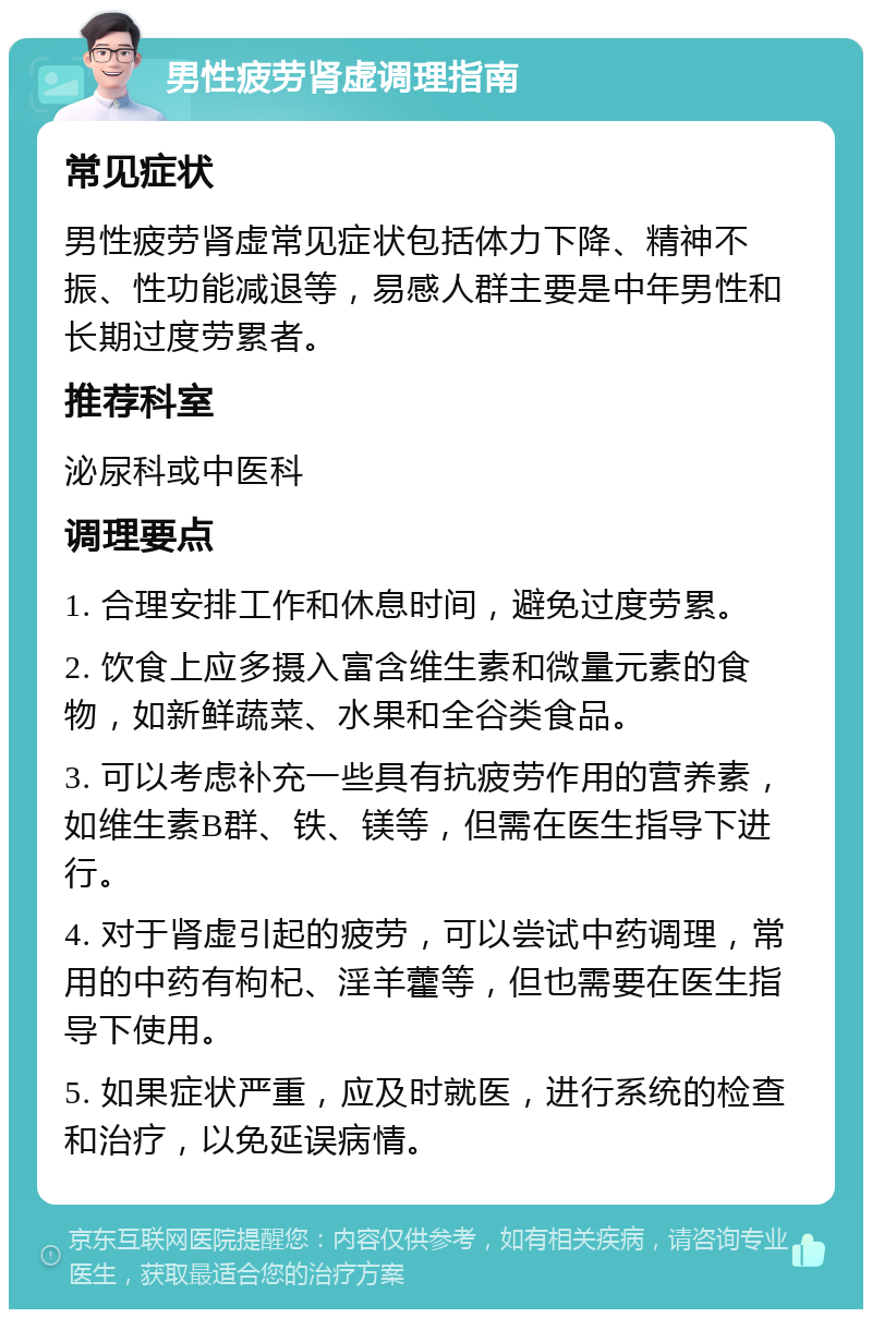 男性疲劳肾虚调理指南 常见症状 男性疲劳肾虚常见症状包括体力下降、精神不振、性功能减退等，易感人群主要是中年男性和长期过度劳累者。 推荐科室 泌尿科或中医科 调理要点 1. 合理安排工作和休息时间，避免过度劳累。 2. 饮食上应多摄入富含维生素和微量元素的食物，如新鲜蔬菜、水果和全谷类食品。 3. 可以考虑补充一些具有抗疲劳作用的营养素，如维生素B群、铁、镁等，但需在医生指导下进行。 4. 对于肾虚引起的疲劳，可以尝试中药调理，常用的中药有枸杞、淫羊藿等，但也需要在医生指导下使用。 5. 如果症状严重，应及时就医，进行系统的检查和治疗，以免延误病情。