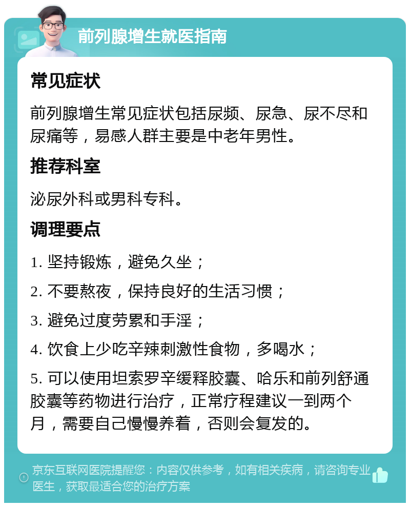 前列腺增生就医指南 常见症状 前列腺增生常见症状包括尿频、尿急、尿不尽和尿痛等，易感人群主要是中老年男性。 推荐科室 泌尿外科或男科专科。 调理要点 1. 坚持锻炼，避免久坐； 2. 不要熬夜，保持良好的生活习惯； 3. 避免过度劳累和手淫； 4. 饮食上少吃辛辣刺激性食物，多喝水； 5. 可以使用坦索罗辛缓释胶囊、哈乐和前列舒通胶囊等药物进行治疗，正常疗程建议一到两个月，需要自己慢慢养着，否则会复发的。