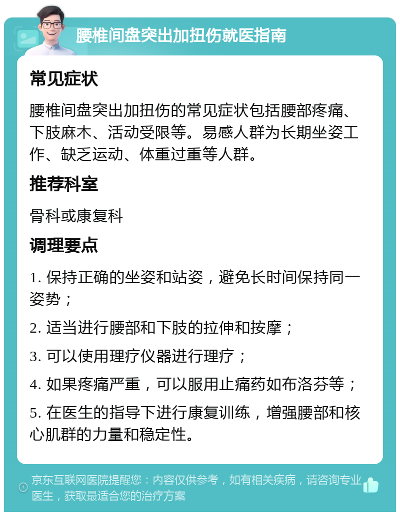 腰椎间盘突出加扭伤就医指南 常见症状 腰椎间盘突出加扭伤的常见症状包括腰部疼痛、下肢麻木、活动受限等。易感人群为长期坐姿工作、缺乏运动、体重过重等人群。 推荐科室 骨科或康复科 调理要点 1. 保持正确的坐姿和站姿，避免长时间保持同一姿势； 2. 适当进行腰部和下肢的拉伸和按摩； 3. 可以使用理疗仪器进行理疗； 4. 如果疼痛严重，可以服用止痛药如布洛芬等； 5. 在医生的指导下进行康复训练，增强腰部和核心肌群的力量和稳定性。