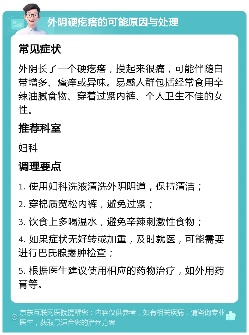 外阴硬疙瘩的可能原因与处理 常见症状 外阴长了一个硬疙瘩，摸起来很痛，可能伴随白带增多、瘙痒或异味。易感人群包括经常食用辛辣油腻食物、穿着过紧内裤、个人卫生不佳的女性。 推荐科室 妇科 调理要点 1. 使用妇科洗液清洗外阴阴道，保持清洁； 2. 穿棉质宽松内裤，避免过紧； 3. 饮食上多喝温水，避免辛辣刺激性食物； 4. 如果症状无好转或加重，及时就医，可能需要进行巴氏腺囊肿检查； 5. 根据医生建议使用相应的药物治疗，如外用药膏等。