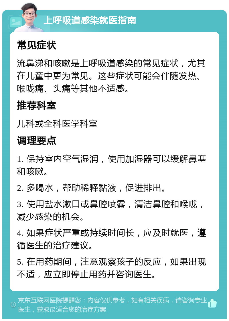 上呼吸道感染就医指南 常见症状 流鼻涕和咳嗽是上呼吸道感染的常见症状，尤其在儿童中更为常见。这些症状可能会伴随发热、喉咙痛、头痛等其他不适感。 推荐科室 儿科或全科医学科室 调理要点 1. 保持室内空气湿润，使用加湿器可以缓解鼻塞和咳嗽。 2. 多喝水，帮助稀释黏液，促进排出。 3. 使用盐水漱口或鼻腔喷雾，清洁鼻腔和喉咙，减少感染的机会。 4. 如果症状严重或持续时间长，应及时就医，遵循医生的治疗建议。 5. 在用药期间，注意观察孩子的反应，如果出现不适，应立即停止用药并咨询医生。