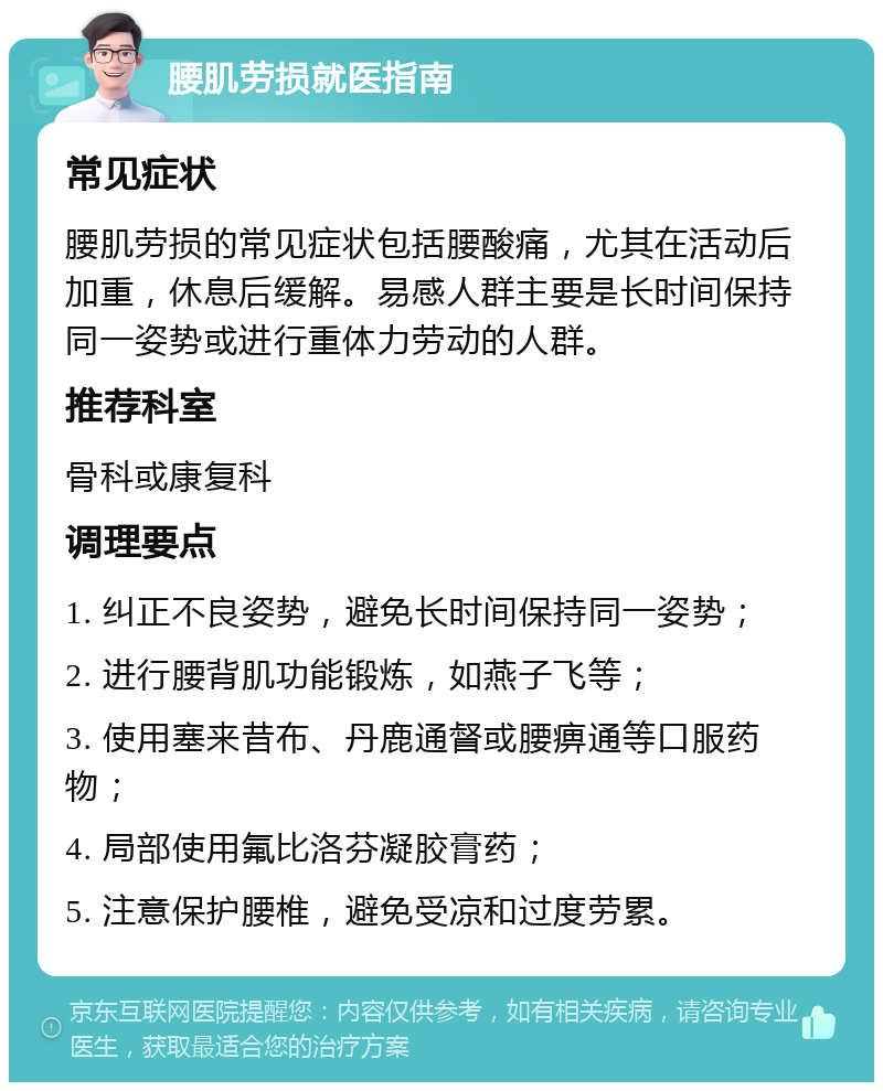 腰肌劳损就医指南 常见症状 腰肌劳损的常见症状包括腰酸痛，尤其在活动后加重，休息后缓解。易感人群主要是长时间保持同一姿势或进行重体力劳动的人群。 推荐科室 骨科或康复科 调理要点 1. 纠正不良姿势，避免长时间保持同一姿势； 2. 进行腰背肌功能锻炼，如燕子飞等； 3. 使用塞来昔布、丹鹿通督或腰痹通等口服药物； 4. 局部使用氟比洛芬凝胶膏药； 5. 注意保护腰椎，避免受凉和过度劳累。