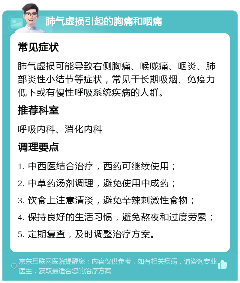 肺气虚损引起的胸痛和咽痛 常见症状 肺气虚损可能导致右侧胸痛、喉咙痛、咽炎、肺部炎性小结节等症状，常见于长期吸烟、免疫力低下或有慢性呼吸系统疾病的人群。 推荐科室 呼吸内科、消化内科 调理要点 1. 中西医结合治疗，西药可继续使用； 2. 中草药汤剂调理，避免使用中成药； 3. 饮食上注意清淡，避免辛辣刺激性食物； 4. 保持良好的生活习惯，避免熬夜和过度劳累； 5. 定期复查，及时调整治疗方案。