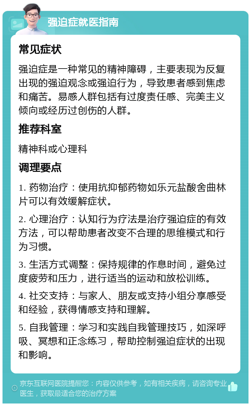 强迫症就医指南 常见症状 强迫症是一种常见的精神障碍，主要表现为反复出现的强迫观念或强迫行为，导致患者感到焦虑和痛苦。易感人群包括有过度责任感、完美主义倾向或经历过创伤的人群。 推荐科室 精神科或心理科 调理要点 1. 药物治疗：使用抗抑郁药物如乐元盐酸舍曲林片可以有效缓解症状。 2. 心理治疗：认知行为疗法是治疗强迫症的有效方法，可以帮助患者改变不合理的思维模式和行为习惯。 3. 生活方式调整：保持规律的作息时间，避免过度疲劳和压力，进行适当的运动和放松训练。 4. 社交支持：与家人、朋友或支持小组分享感受和经验，获得情感支持和理解。 5. 自我管理：学习和实践自我管理技巧，如深呼吸、冥想和正念练习，帮助控制强迫症状的出现和影响。