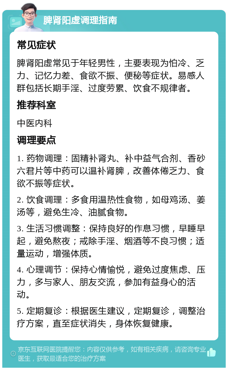 脾肾阳虚调理指南 常见症状 脾肾阳虚常见于年轻男性，主要表现为怕冷、乏力、记忆力差、食欲不振、便秘等症状。易感人群包括长期手淫、过度劳累、饮食不规律者。 推荐科室 中医内科 调理要点 1. 药物调理：固精补肾丸、补中益气合剂、香砂六君片等中药可以温补肾脾，改善体倦乏力、食欲不振等症状。 2. 饮食调理：多食用温热性食物，如母鸡汤、姜汤等，避免生冷、油腻食物。 3. 生活习惯调整：保持良好的作息习惯，早睡早起，避免熬夜；戒除手淫、烟酒等不良习惯；适量运动，增强体质。 4. 心理调节：保持心情愉悦，避免过度焦虑、压力，多与家人、朋友交流，参加有益身心的活动。 5. 定期复诊：根据医生建议，定期复诊，调整治疗方案，直至症状消失，身体恢复健康。