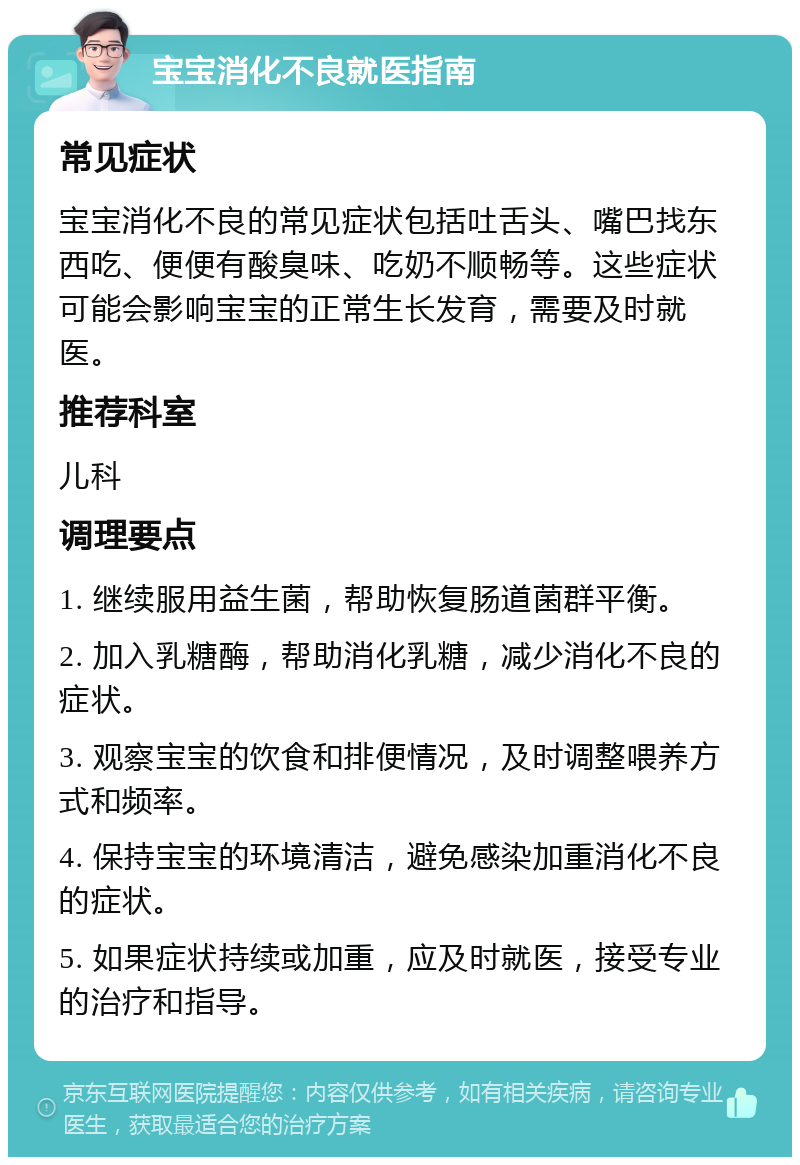 宝宝消化不良就医指南 常见症状 宝宝消化不良的常见症状包括吐舌头、嘴巴找东西吃、便便有酸臭味、吃奶不顺畅等。这些症状可能会影响宝宝的正常生长发育，需要及时就医。 推荐科室 儿科 调理要点 1. 继续服用益生菌，帮助恢复肠道菌群平衡。 2. 加入乳糖酶，帮助消化乳糖，减少消化不良的症状。 3. 观察宝宝的饮食和排便情况，及时调整喂养方式和频率。 4. 保持宝宝的环境清洁，避免感染加重消化不良的症状。 5. 如果症状持续或加重，应及时就医，接受专业的治疗和指导。