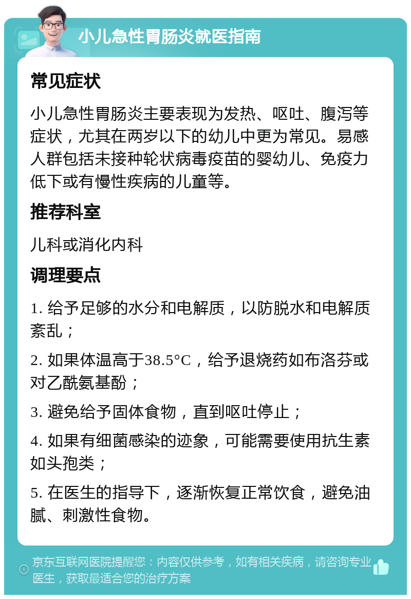 小儿急性胃肠炎就医指南 常见症状 小儿急性胃肠炎主要表现为发热、呕吐、腹泻等症状，尤其在两岁以下的幼儿中更为常见。易感人群包括未接种轮状病毒疫苗的婴幼儿、免疫力低下或有慢性疾病的儿童等。 推荐科室 儿科或消化内科 调理要点 1. 给予足够的水分和电解质，以防脱水和电解质紊乱； 2. 如果体温高于38.5°C，给予退烧药如布洛芬或对乙酰氨基酚； 3. 避免给予固体食物，直到呕吐停止； 4. 如果有细菌感染的迹象，可能需要使用抗生素如头孢类； 5. 在医生的指导下，逐渐恢复正常饮食，避免油腻、刺激性食物。