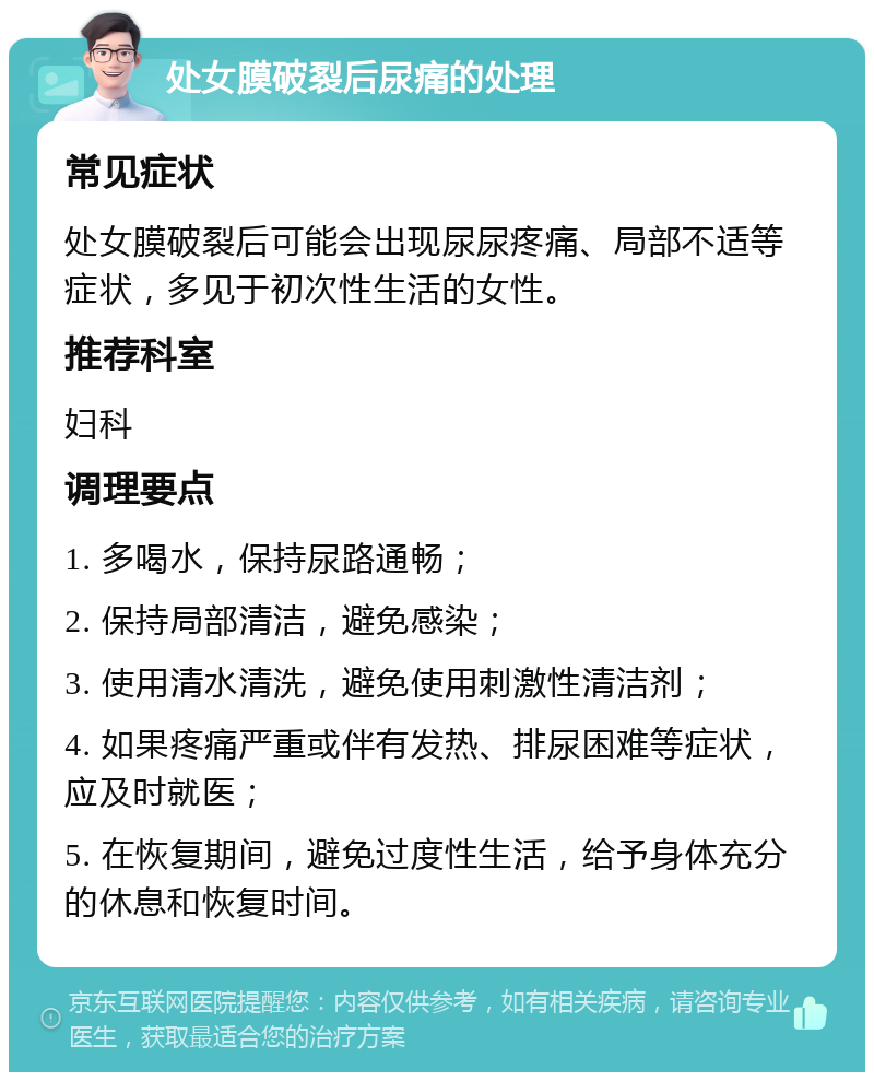 处女膜破裂后尿痛的处理 常见症状 处女膜破裂后可能会出现尿尿疼痛、局部不适等症状，多见于初次性生活的女性。 推荐科室 妇科 调理要点 1. 多喝水，保持尿路通畅； 2. 保持局部清洁，避免感染； 3. 使用清水清洗，避免使用刺激性清洁剂； 4. 如果疼痛严重或伴有发热、排尿困难等症状，应及时就医； 5. 在恢复期间，避免过度性生活，给予身体充分的休息和恢复时间。