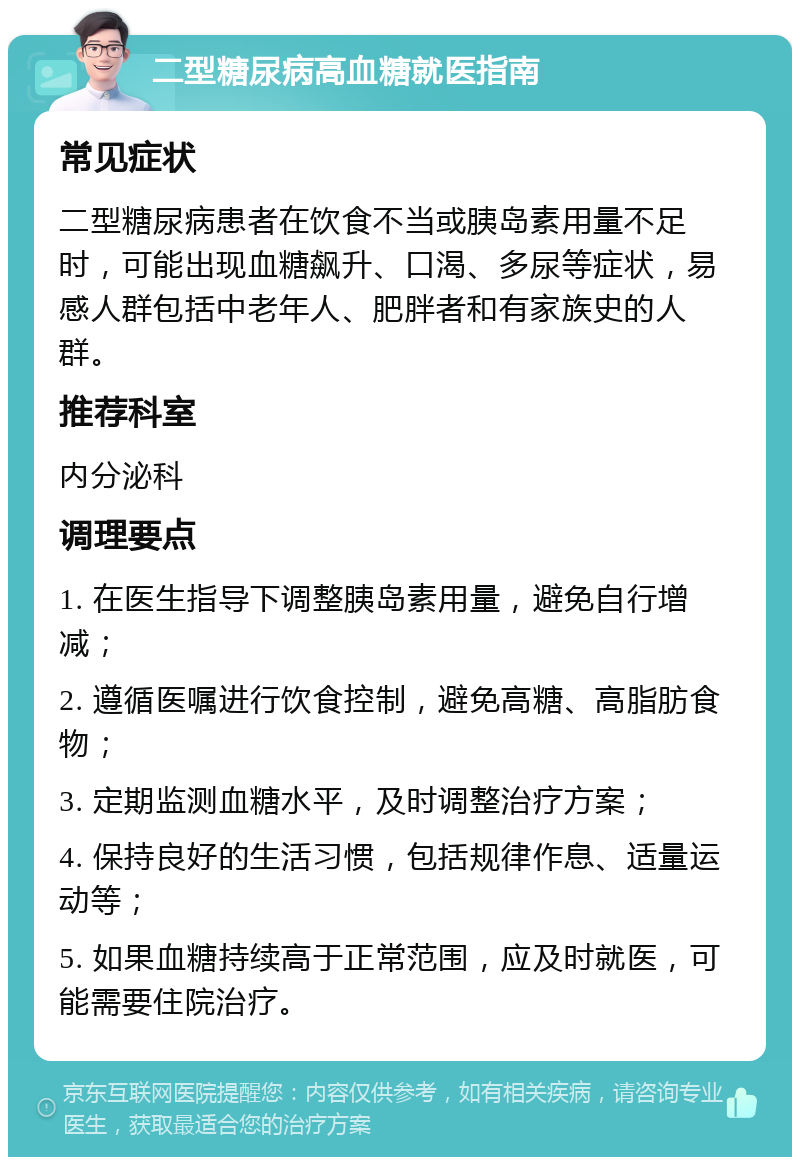 二型糖尿病高血糖就医指南 常见症状 二型糖尿病患者在饮食不当或胰岛素用量不足时，可能出现血糖飙升、口渴、多尿等症状，易感人群包括中老年人、肥胖者和有家族史的人群。 推荐科室 内分泌科 调理要点 1. 在医生指导下调整胰岛素用量，避免自行增减； 2. 遵循医嘱进行饮食控制，避免高糖、高脂肪食物； 3. 定期监测血糖水平，及时调整治疗方案； 4. 保持良好的生活习惯，包括规律作息、适量运动等； 5. 如果血糖持续高于正常范围，应及时就医，可能需要住院治疗。