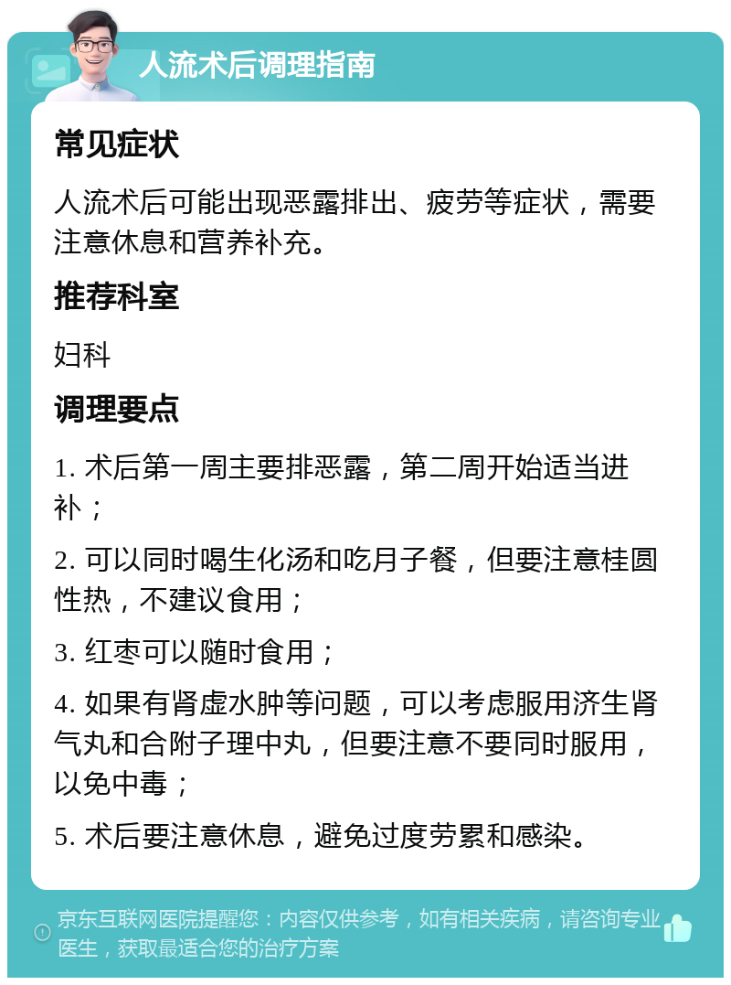 人流术后调理指南 常见症状 人流术后可能出现恶露排出、疲劳等症状，需要注意休息和营养补充。 推荐科室 妇科 调理要点 1. 术后第一周主要排恶露，第二周开始适当进补； 2. 可以同时喝生化汤和吃月子餐，但要注意桂圆性热，不建议食用； 3. 红枣可以随时食用； 4. 如果有肾虚水肿等问题，可以考虑服用济生肾气丸和合附子理中丸，但要注意不要同时服用，以免中毒； 5. 术后要注意休息，避免过度劳累和感染。