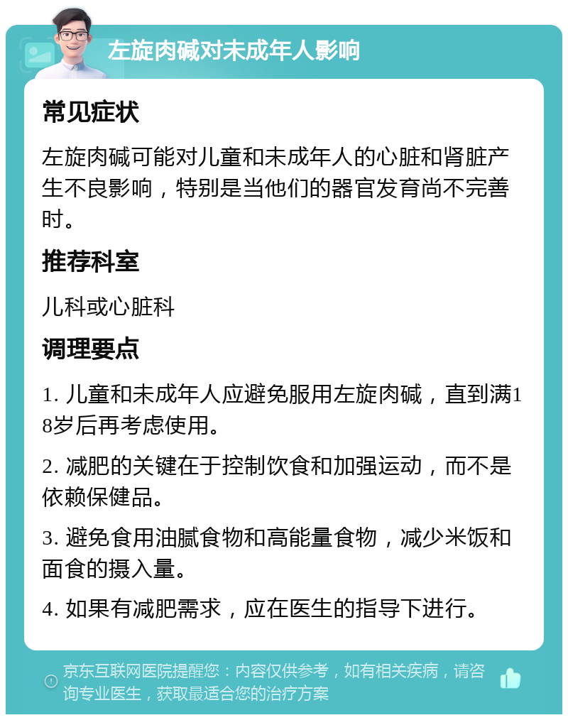 左旋肉碱对未成年人影响 常见症状 左旋肉碱可能对儿童和未成年人的心脏和肾脏产生不良影响，特别是当他们的器官发育尚不完善时。 推荐科室 儿科或心脏科 调理要点 1. 儿童和未成年人应避免服用左旋肉碱，直到满18岁后再考虑使用。 2. 减肥的关键在于控制饮食和加强运动，而不是依赖保健品。 3. 避免食用油腻食物和高能量食物，减少米饭和面食的摄入量。 4. 如果有减肥需求，应在医生的指导下进行。